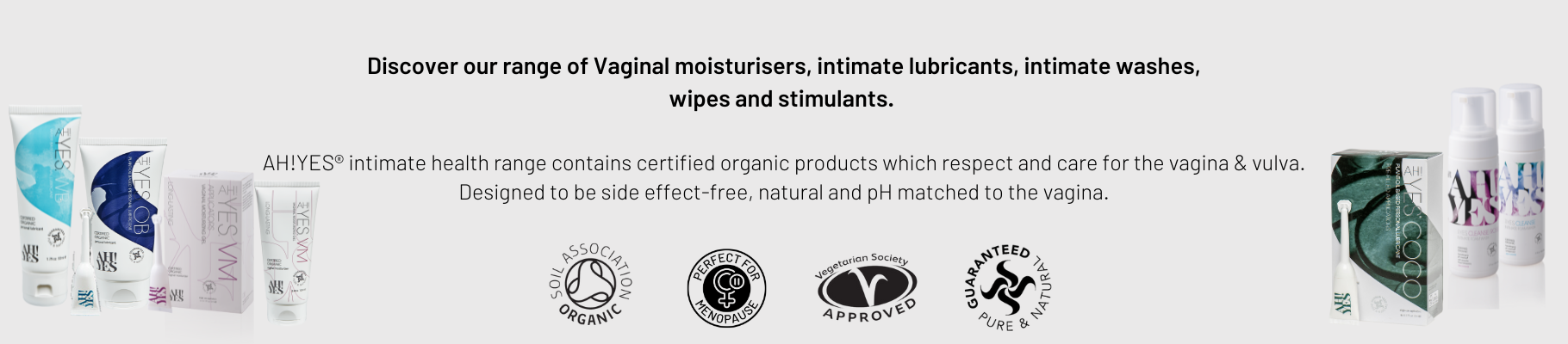 Discover our range of Vaginal moisturisers, intimate lubricants, intimate washes, wipes and stimulants. AH!YES® intimate health range contains certified organic products which respect and care for the vagina & vulva. Designed to be side effect-free, natural and pH matched to the vagina.