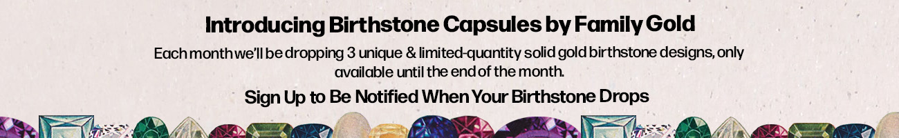 Introducing Birthstone Capsules by Family Gold Each month we'll be dropping 3 unique & limited-quantity solid gold birthstone designs, only available until the end of the month Sign Up to Be Notified When Your Birthstone Drops