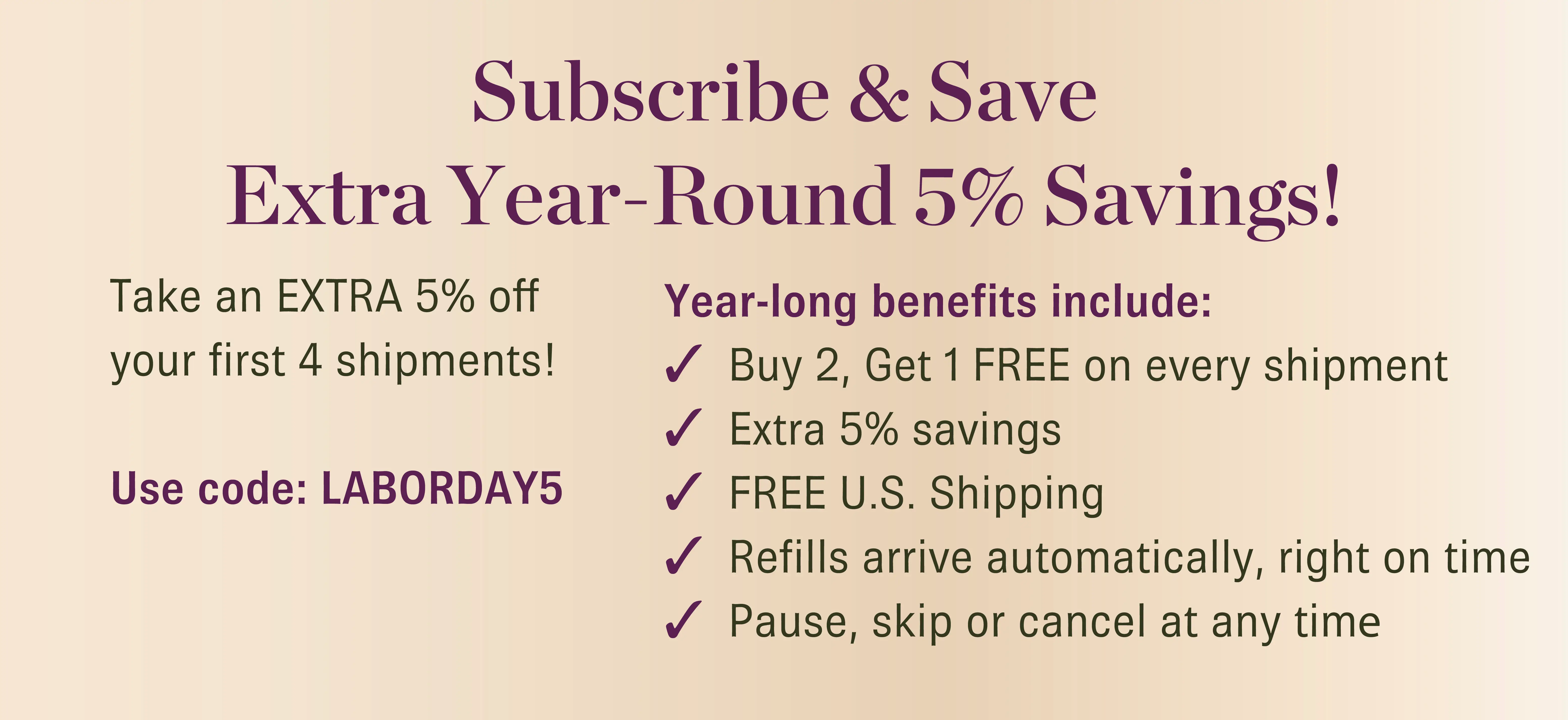 Save an extra 5% on your first four shipments when you start a new subscription during this Labor Day exclusive!