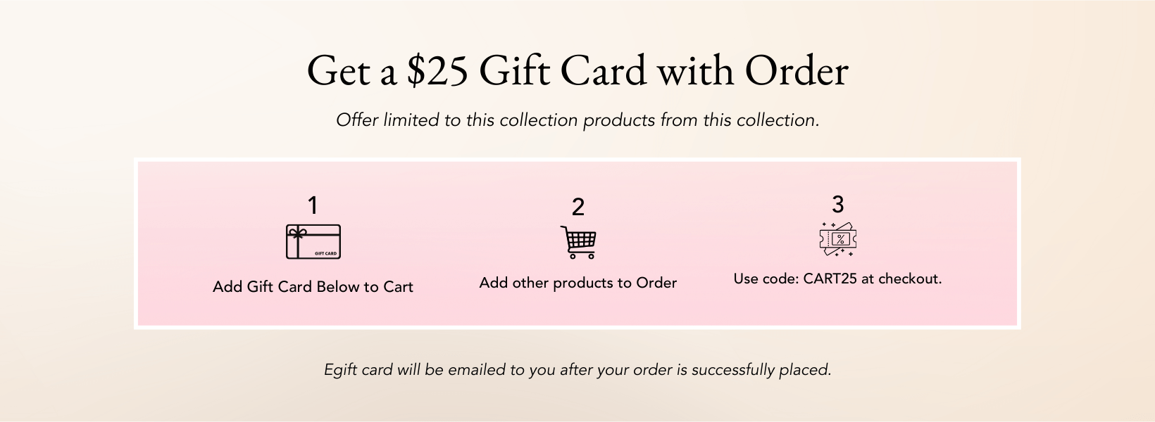 Get a Free $25 Gift Card with Your First Order

Add the $25 egift card to your cart
Add some other items
Checkout using code CARD. 
You'll receive an email after your order is placed with your code for your egift card