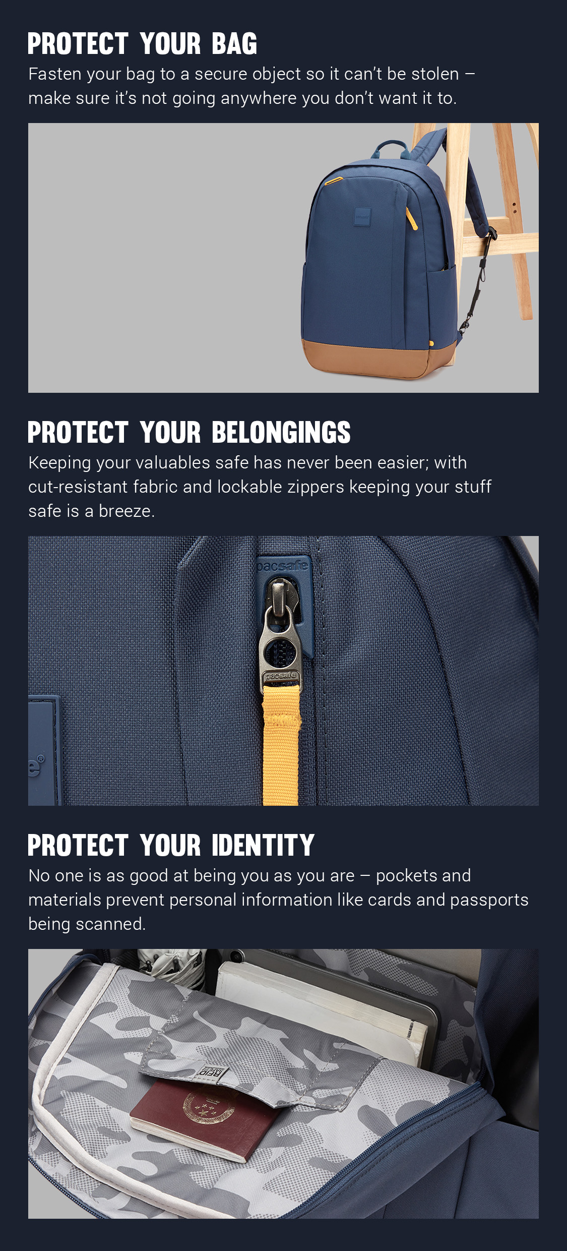 Protect Your Bag - Fastern your bag to a secure object so it can't be stolen - make sure it's not going anywhere you don't want it to. 
Protect Your Belongings - Keeping your valuable safe has never been easier; with cut-resistant fabric and lockable zippers keeping your stuff safe is a breeze.
Protect Your Identity - No one is as good at being you as you are - pockets and materials prevent personal information like cards and passports being scanned.