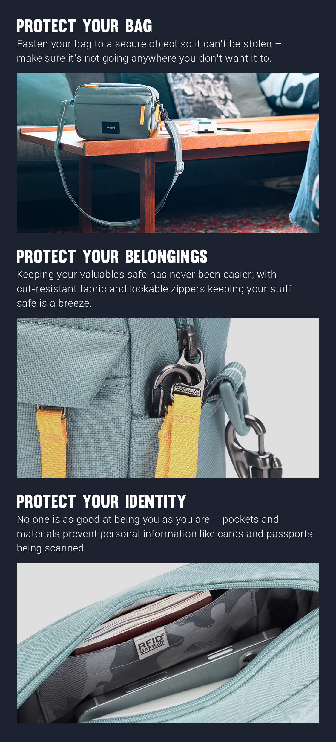 Protect Your Bag - Fastern your bag to a secure object so it can't be stolen - make sure it's not going anywhere you don't want it to. 
Protect Your Belongings - Keeping your valuable safe has never been easier; with cut-resistant fabric and lockable zippers keeping your stuff safe is a breeze.
Protect Your Identity - No one is as good at being you as you are - pockets and materials prevent personal information like cards and passports being scanned.