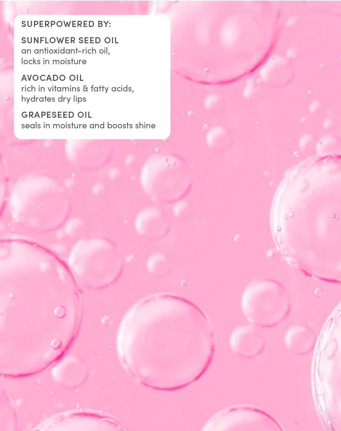 SUPERPOWERED BY:
SUNFLOWER SEED OIL
an antioxidant-rich oil, locks in moisture
AVOCADO OIL
rich in vitamins & fatty acids, hydrates dry lips
GRAPESEED OIL
seals in moisture and boosts shine