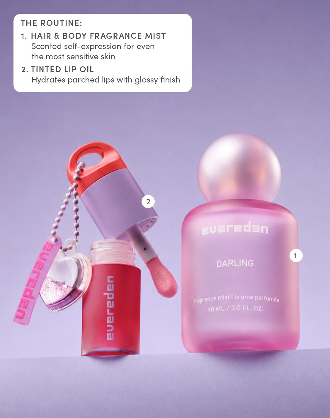 THE ROUTINE:
1. HAIR & BODY FRAGRANCE MIST
Scented self-expression for even the most sensitive skin
2. TINTED LIP OIL
Hydrates parched lips with glossy finish
evereden
DARLING
fragrance mist  brume parfumée
90 ML / 3.0 FL. OZ.