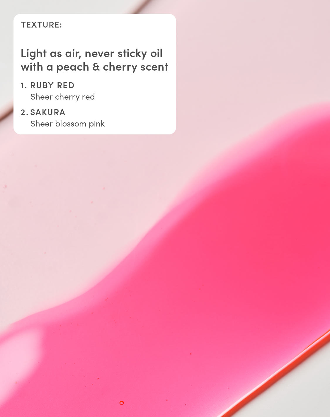 TEXTURE:
Light as air, never sticky oil with a peach & cherry scent
1. RUBY RED
Sheer cherry red
2. SAKURA
Sheer blossom pink