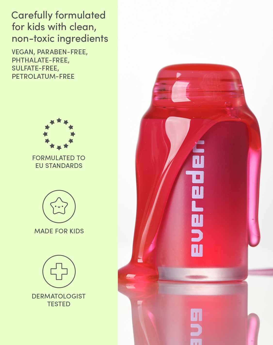 Carefully formulated for kids, with scalp-safe ingredients
VEGAN, PARABEN-FREE, PHTHALATE-FREE, SULFATE-FREE, PETROLATUM-FREE
FORMULATED TO EU STANDARDS
MADE FOR KIDS
DERMATOLOGIST TESTED