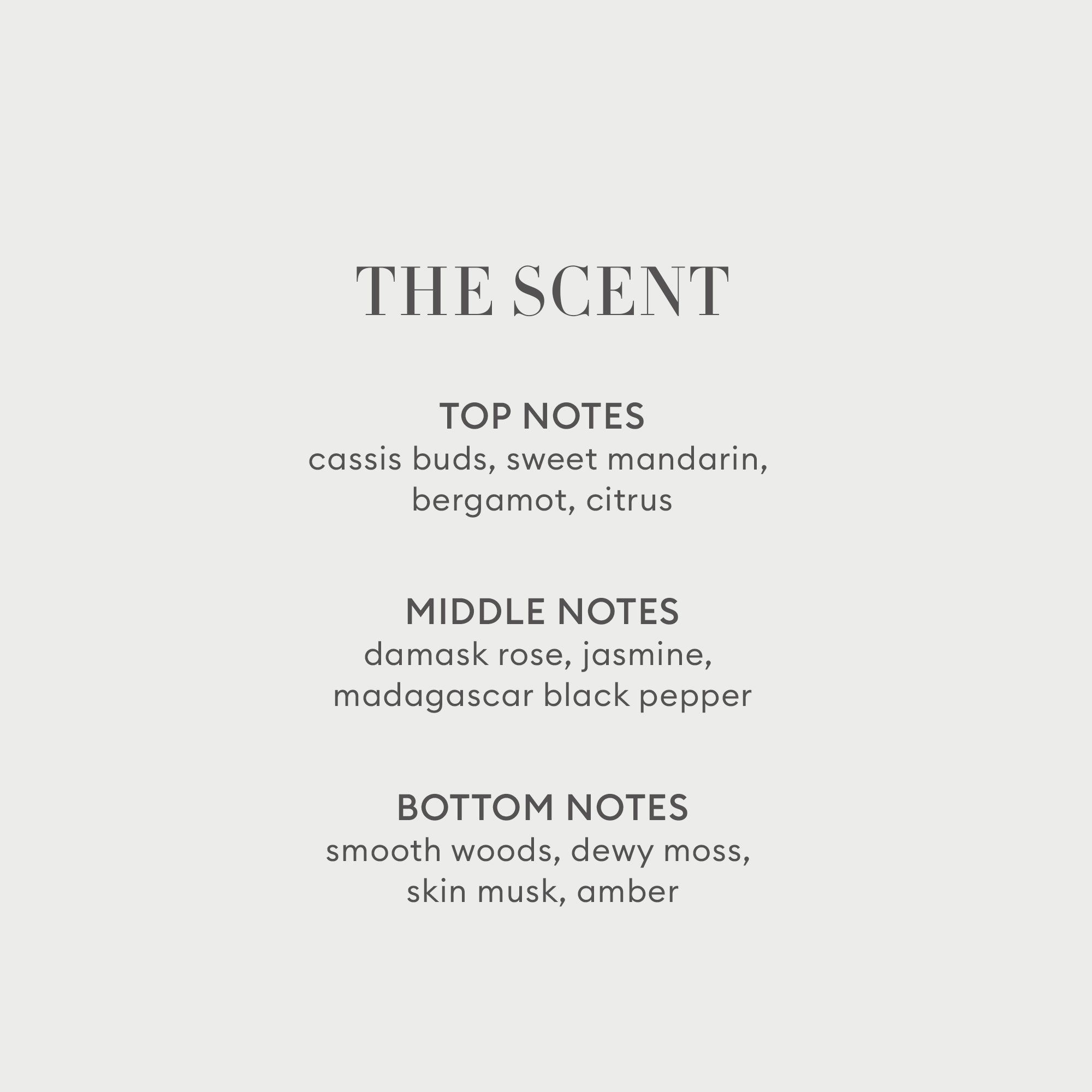 Fragrance top notes of cassis buds, sweet mandarin, bergamot and citrus. Middle notes of damask rose, jasmine, madagascar black pepper. Bottom notes of smooth woods, dewy moss and skin musk and amber.