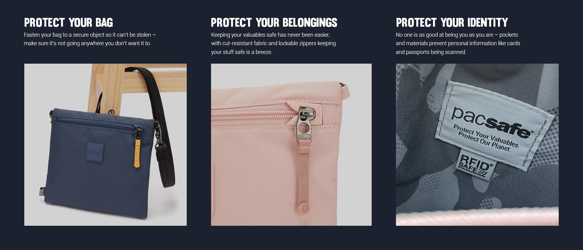 Protect Your Bag - Fastern your bag to a secure object so it can't be stolen - make sure it's not going anywhere you don't want it to. 
Protect Your Belongings - Keeping your valuable safe has never been easier; with cut-resistant fabric and lockable zippers keeping your stuff safe is a breeze.
Protect Your Identity - No one is as good at being you as you are - pockets and materials prevent personal information like cards and passports being scanned.