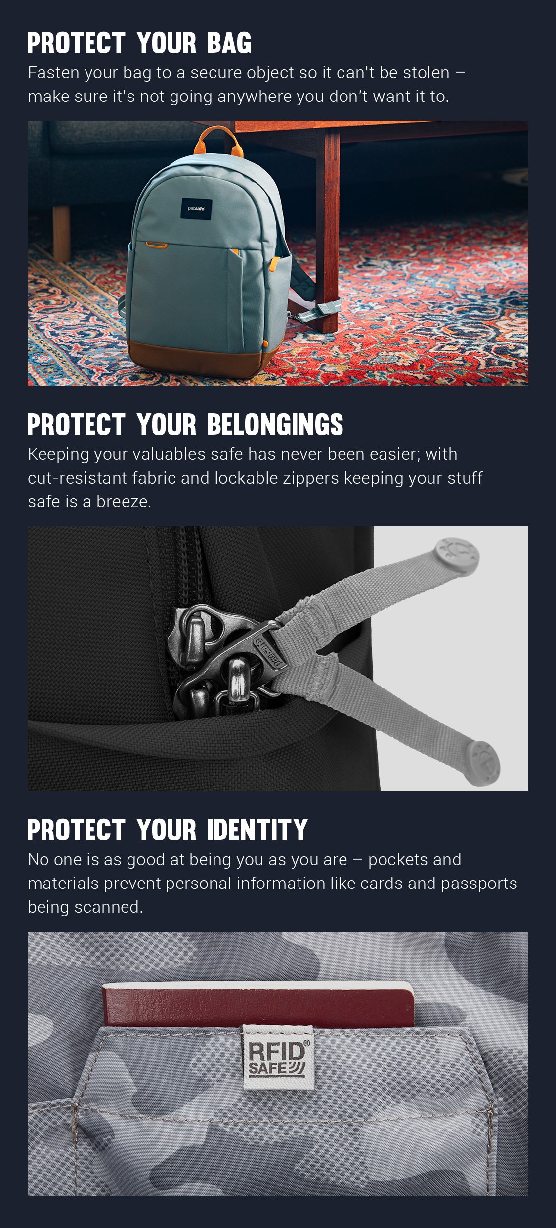 Protect Your Bag - Fastern your bag to a secure object so it can't be stolen - make sure it's not going anywhere you don't want it to. 
Protect Your Belongings - Keeping your valuable safe has never been easier; with cut-resistant fabric and lockable zippers keeping your stuff safe is a breeze.
Protect Your Identity - No one is as good at being you as you are - pockets and materials prevent personal information like cards and passports being scanned.