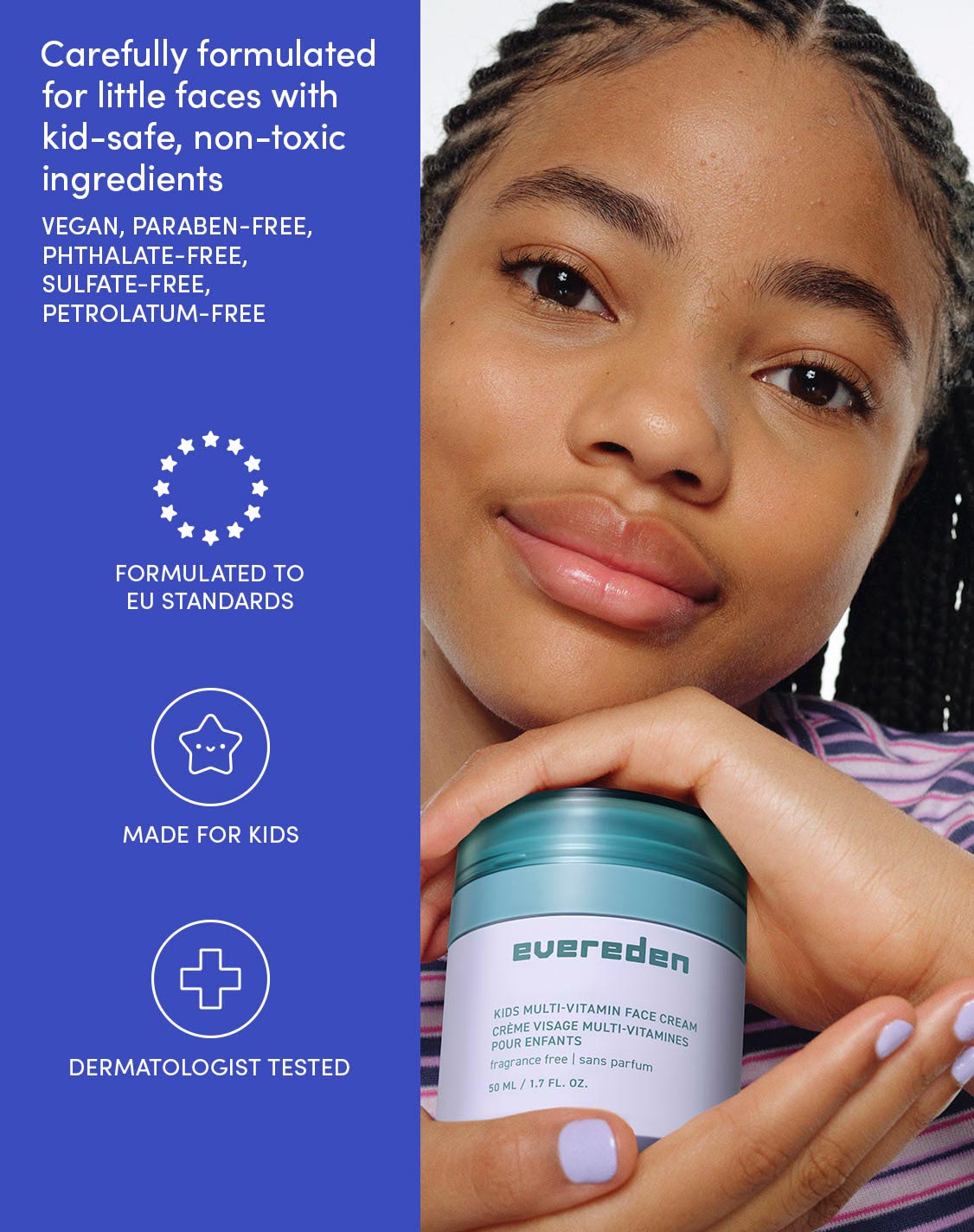 Carefully formulated for little faces with kid-safe, non-toxic ingredients

VEGAN, PARABEN-FREE, PHTHALATE-FREE, SULFATE-FREE, PETROLATUM-FREE

FORMULATED TO EU STANDARDS

MADE FOR KIDS

DERMATOLOGIST TESTED