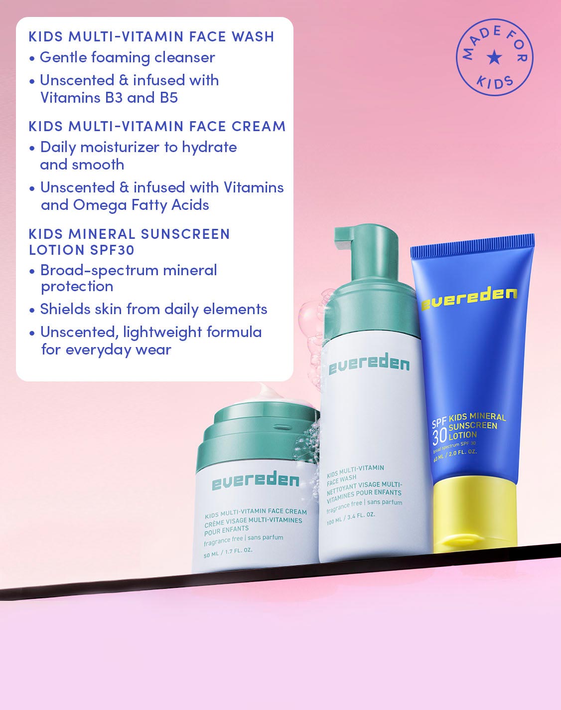 KIDS MULTI-VITAMIN FACE WASH

Gentle foaming cleanser
Unscented & infused with Vitamins B3 and B5

KIDS MULTI-VITAMIN FACE CREAM

Daily moisturizer to hydrate and smooth
Unscented & infused with Vitamins and Omega Fatty Acids

KIDS MINERAL SUNSCREEN LOTION SPF30

Broad-spectrum mineral protection
Shields skin from daily elements
Unscented, lightweight formula for everyday wear