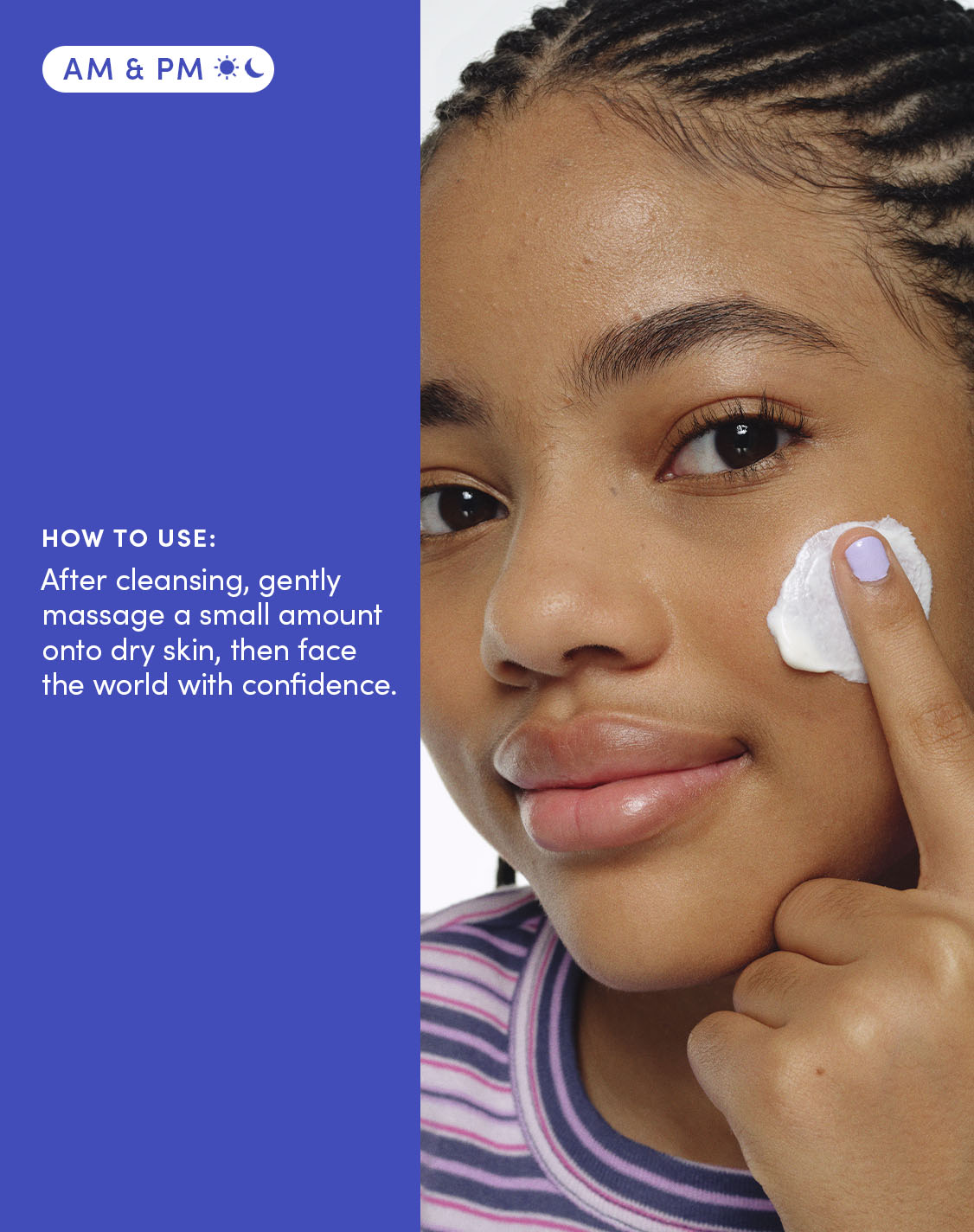 HOW TO USE:

After cleansing, gently massage a small amount onto dry skin, then face the world with confidence.