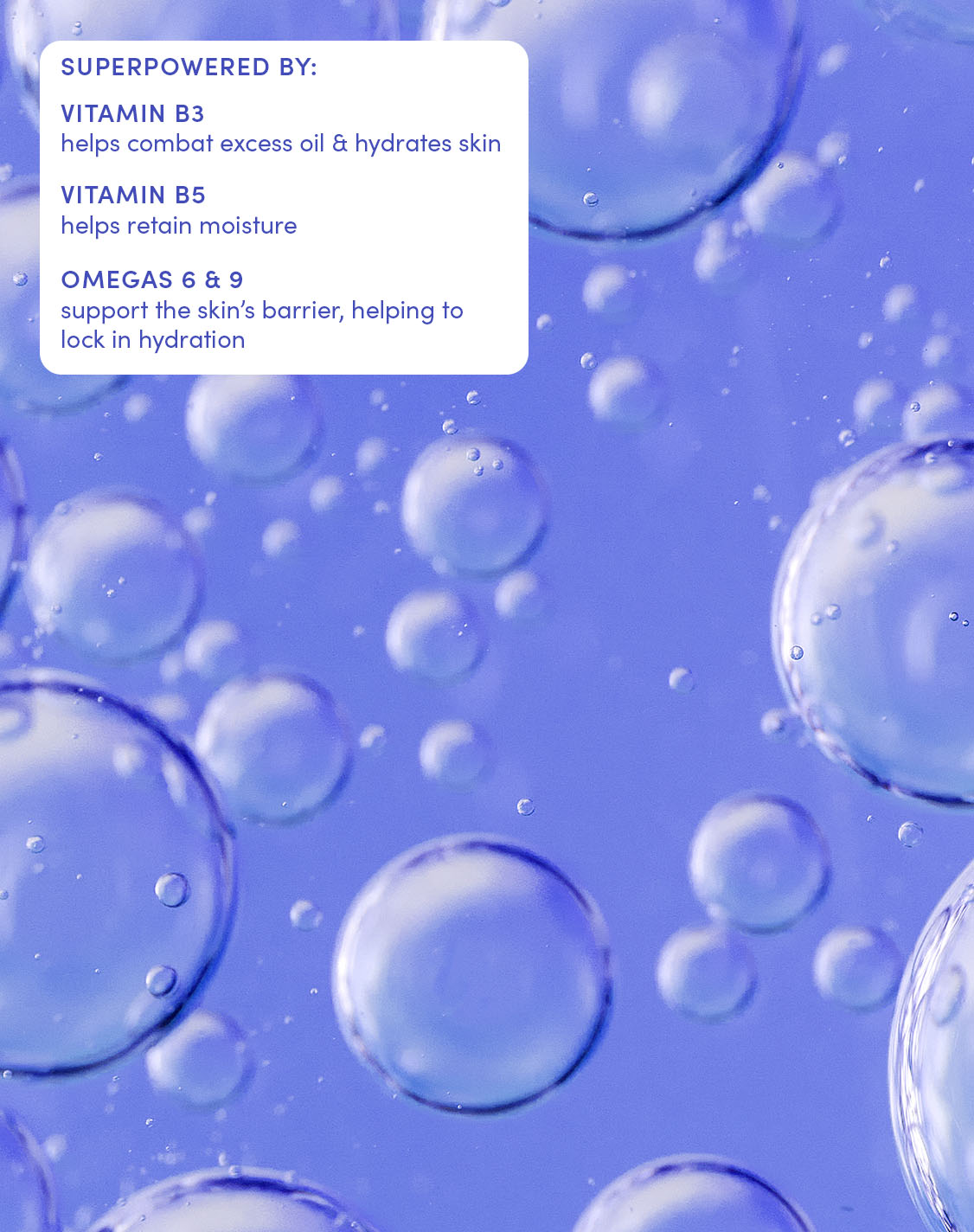 SUPERPOWERED BY:

VITAMIN B3
helps combat excess oil & hydrates skin

VITAMIN B5
helps retain moisture

OMEGAS 6 & 9
support the skin’s barrier, helping to lock in hydration