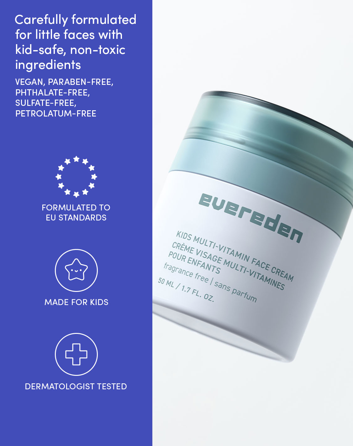 Carefully formulated for little faces with kid-safe, non-toxic ingredients

VEGAN, PARABEN-FREE,
PHTHALATE-FREE,
SULFATE-FREE,
PETROLATUM-FREE

FORMULATED TO EU STANDARDS

MADE FOR KIDS

DERMATOLOGIST TESTED