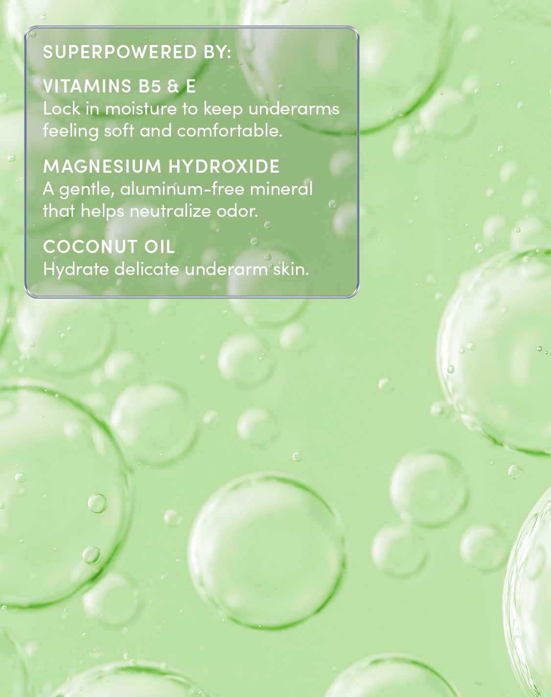 SUPERPOWERED BY:
VITAMINS B5 & E
Lock in moisture to keep underarms feeling soft and comfortable.
MAGNESIUM HYDROXIDE
A gentle, aluminum-free mineral that helps neutralize odor.
COCONUT OIL
Hydrate delicate underarm skin.