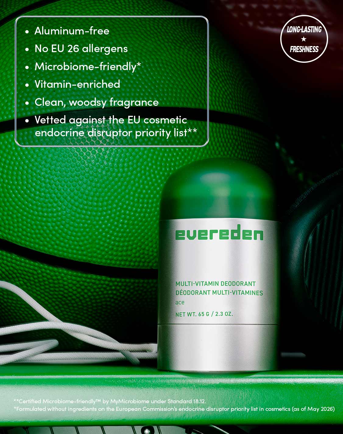 Aluminum-free
No EU 26 allergens
Microbiome-friendly*
Vitamin-enriched
Clean, woodsy fragrance
Vetted against the EU cosmetic endocrine disruptor priority list**

LONG-LASTING  FRESHNESS
**Certified Microbiome-friendly™ by MyMicrobiome under Standard 18.12.
*Formulated without ingredients on the European Commission's endocrine disruptor priority list in cosmetics (as of May 2026)