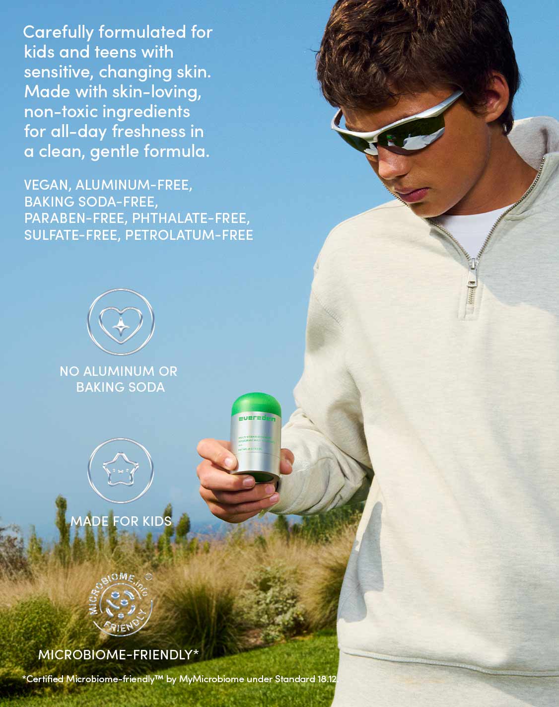 Carefully formulated for kids and teens with sensitive, changing skin. Made with skin-loving, non-toxic ingredients for all-day freshness in a clean, gentle formula.
VEGAN, ALUMINUM-FREE, BAKING SODA-FREE, PARABEN-FREE, PHTHALATE-FREE, SULFATE-FREE, PETROLATUM-FREE
NO ALUMINUM OR BAKING SODA
MADE FOR KIDS
MICROBIOME-FRIENDLY*
*Certified Microbiome-friendly™ by MyMicrobiome under Standard 18.12.