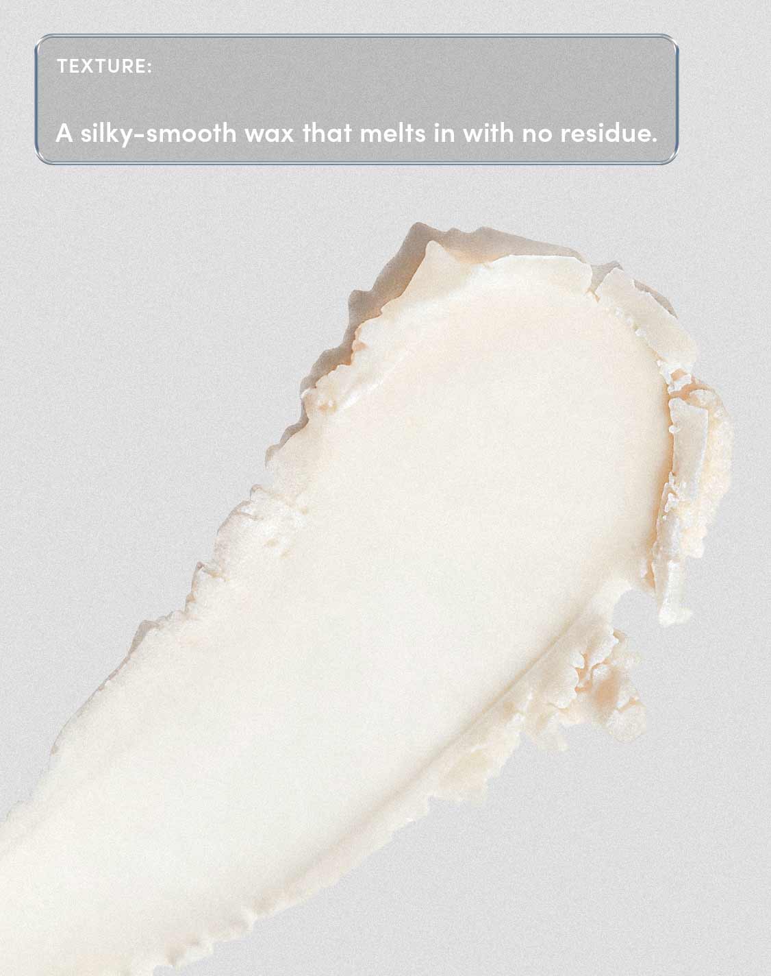 TEXTURE:
A silky-smooth wax that melts in with no residue.