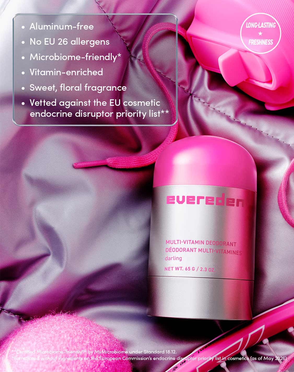 Aluminum-free
No EU 26 allergens
Microbiome-friendly*
Vitamin-enriched
Sweet, floral fragrance
Vetted against the EU cosmetic endocrine disruptor priority list**

LONG-LASTING ★ FRESHNESS
**Certified Microbiome-friendly™ by MyMicrobiome under Standard 18.12.
*Formulated without ingredients on the European Commission's endocrine disruptor priority list in cosmetics (as of May 2026)