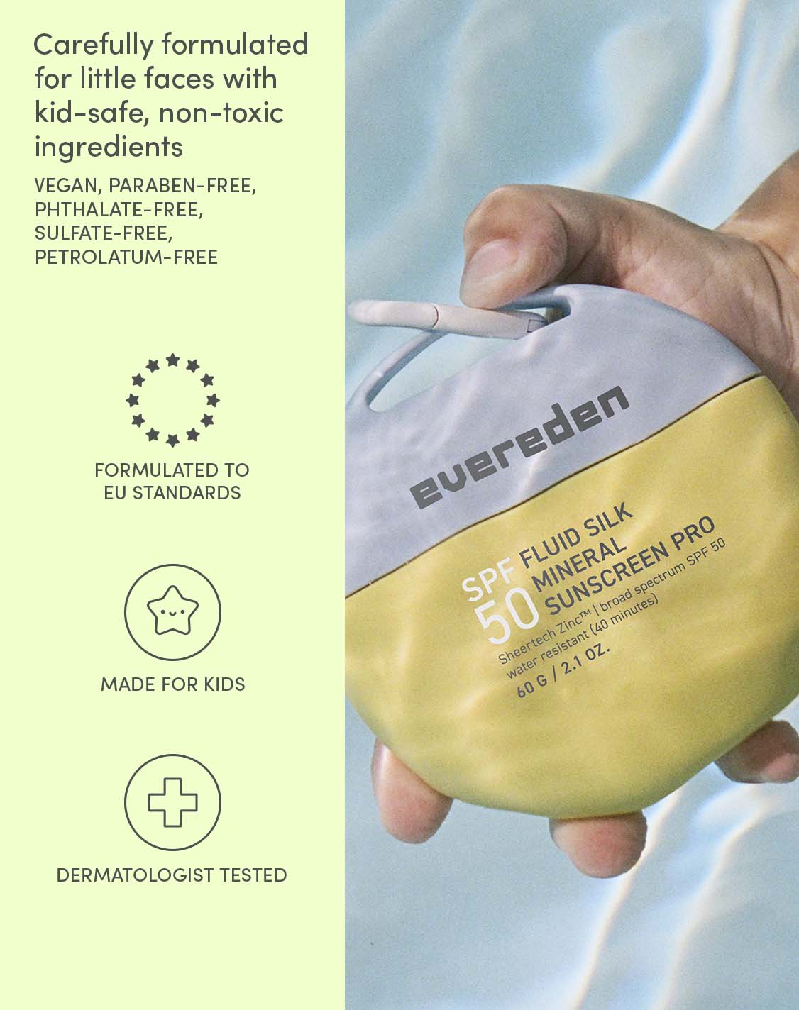 Carefully formulated for little faces with kid-safe, non-toxic ingredients
VEGAN, PARABEN-FREE, PHTHALATE-FREE, SULFATE-FREE, PETROLATUM-FREE
FORMULATED TO EU STANDARDS
MADE FOR KIDS
DERMATOLOGIST TESTED