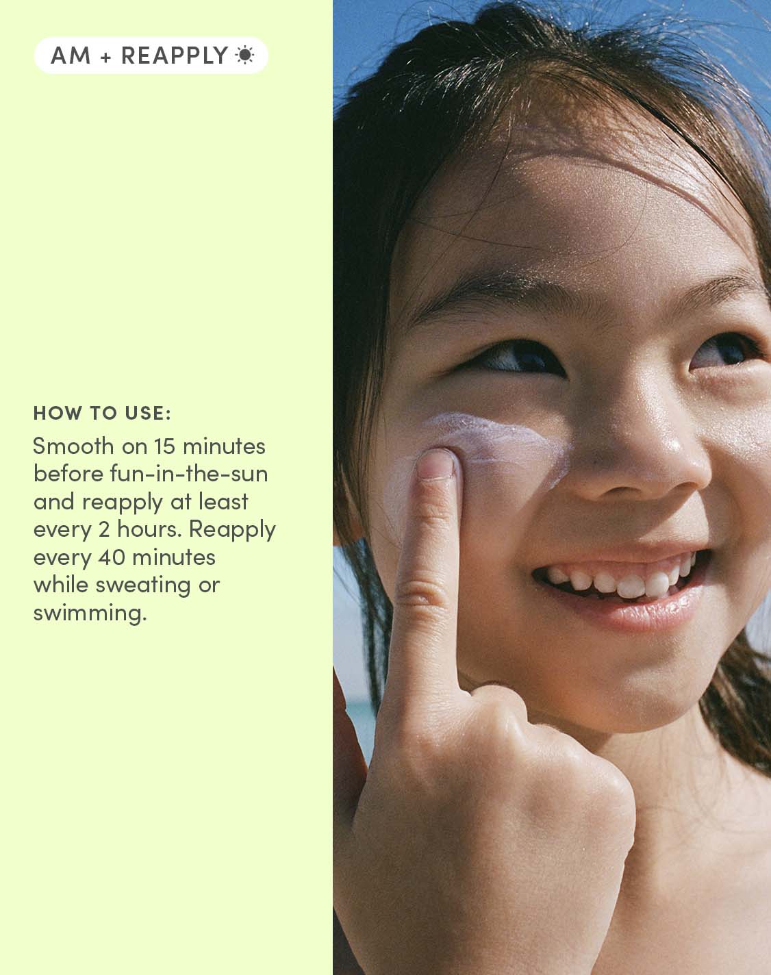 AM + REAPPLY
HOW TO USE:
Smooth on 15 minutes before fun-in-the-sun and reapply at least every 2 hours. Reapply every 40 minutes while sweating or swimming.
