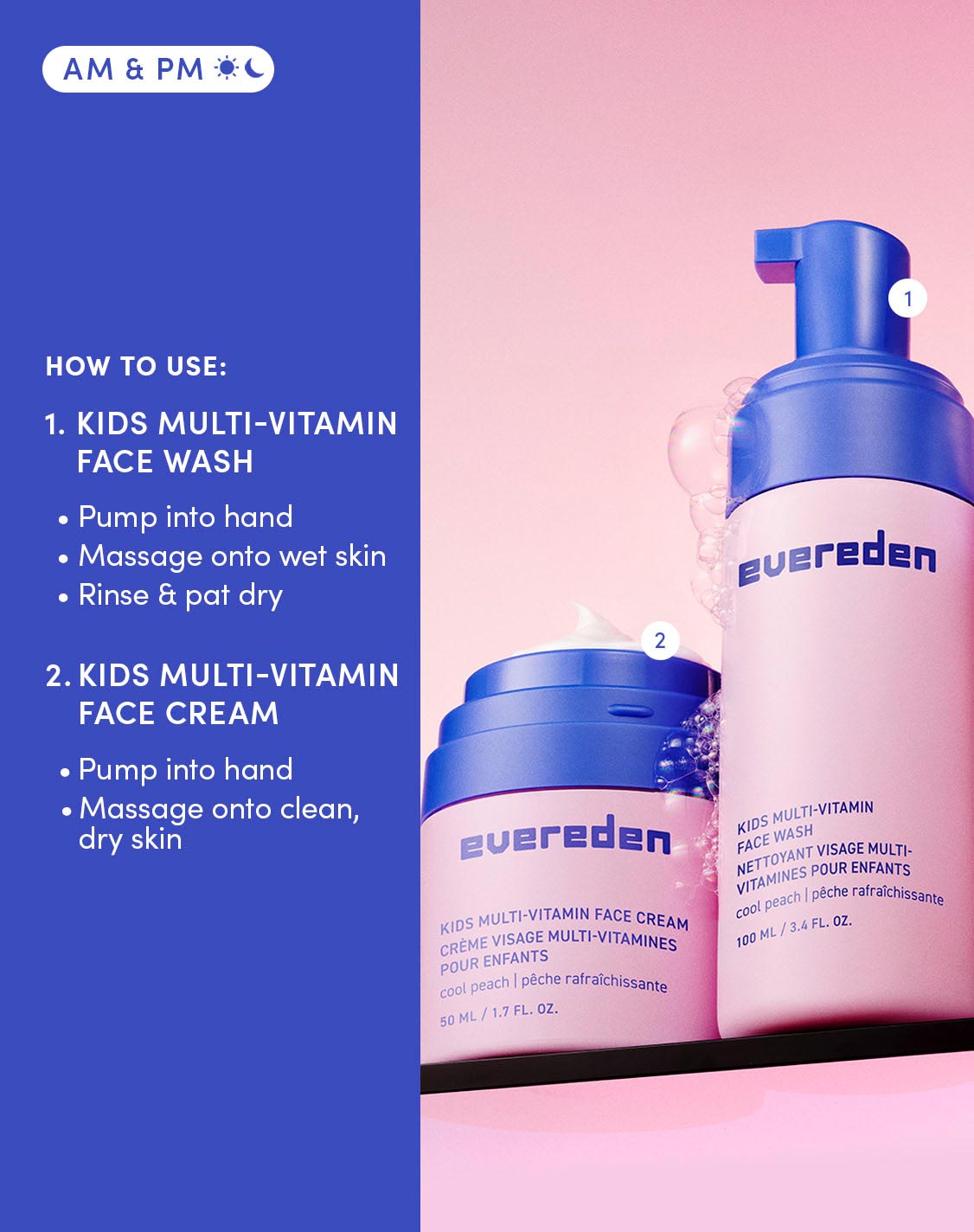 AM & PM 
HOW TO USE:

KIDS MULTI-VITAMIN FACE WASH


Pump into hand
Massage onto wet skin
Rinse & pat dry


KIDS MULTI-VITAMIN FACE CREAM


Pump into hand
Massage onto clean, dry skin