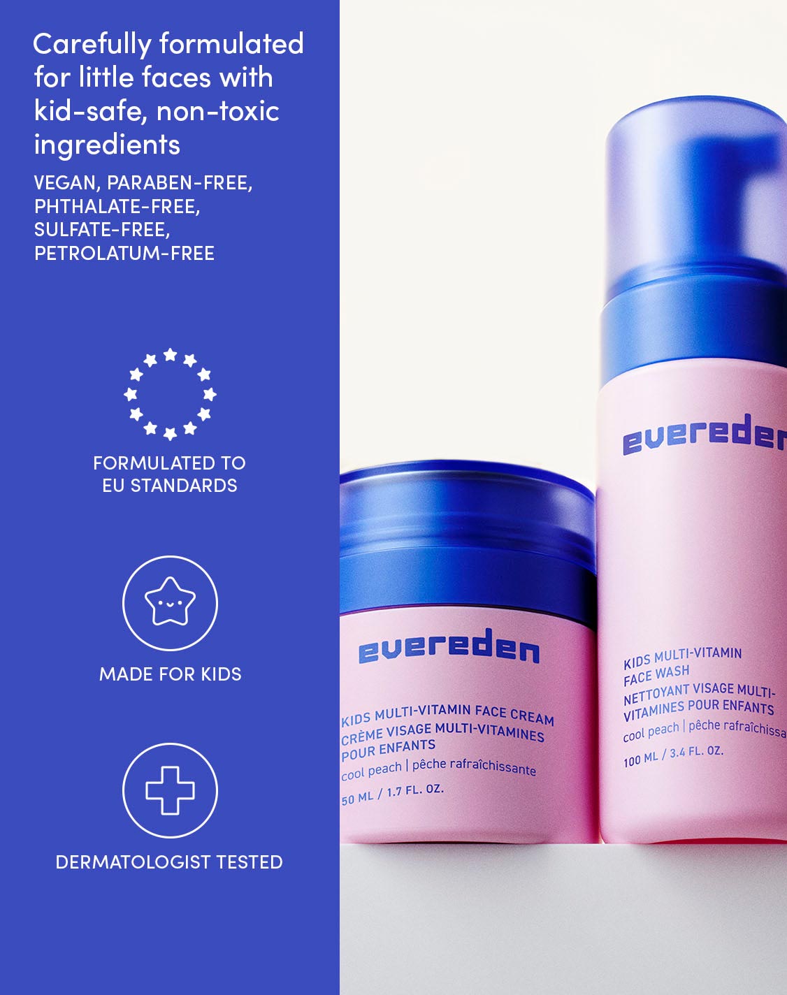 Carefully formulated for little faces with kid-safe, non-toxic ingredients
VEGAN, PARABEN-FREE, PHTHALATE-FREE, SULFATE-FREE, PETROLATUM-FREE
FORMULATED TO EU STANDARDS
MADE FOR KIDS
DERMATOLOGIST TESTED