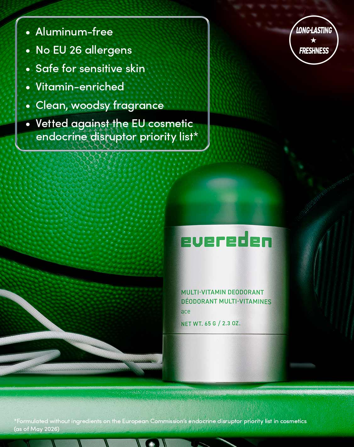 LONG-LASTING FRESHNESS

Aluminum-free
No EU 26 allergens
Safe for sensitive skin
Vitamin-enriched
Clean, woodsy fragrance
Vetted against the EU cosmetic endocrine disruptor priority list*

*Formulated without ingredients on the European Commission's endocrine disruptor priority list in cosmetics (as of May 2026)