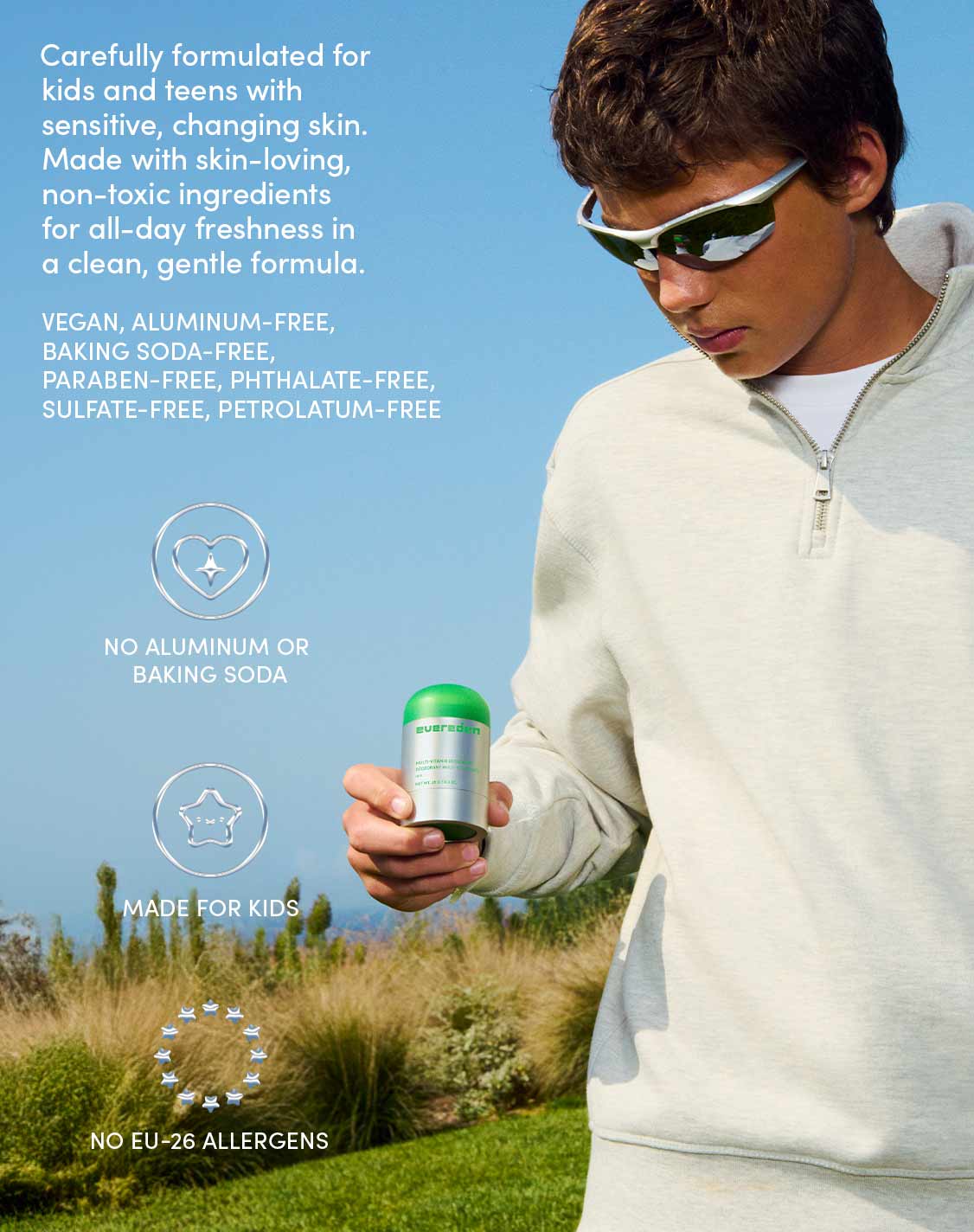 Carefully formulated for kids and teens with sensitive, changing skin. Made with skin-loving, non-toxic ingredients for all-day freshness in a clean, gentle formula.
VEGAN, ALUMINUM-FREE, BAKING SODA-FREE, PARABEN-FREE, PHTHALATE-FREE, SULFATE-FREE, PETROLATUM-FREE
NO ALUMINUM OR BAKING SODA
MADE FOR KIDS
NO EU-26 ALLERGENS