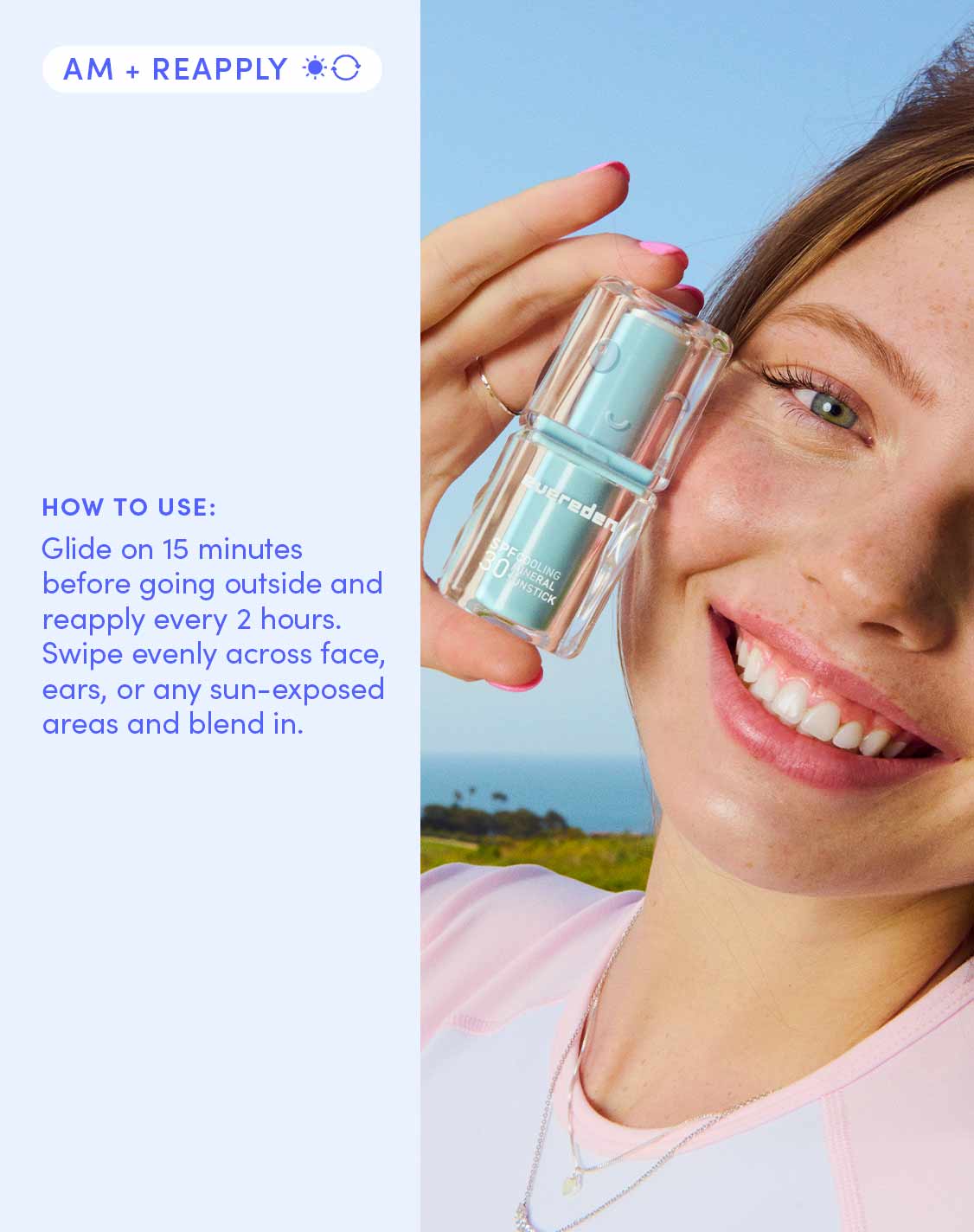 AM + REAPPLY ☀️🔄

HOW TO USE:

Glide on 15 minutes before going outside and reapply every 2 hours. Swipe evenly across face, ears, or any sun-exposed areas and blend in.