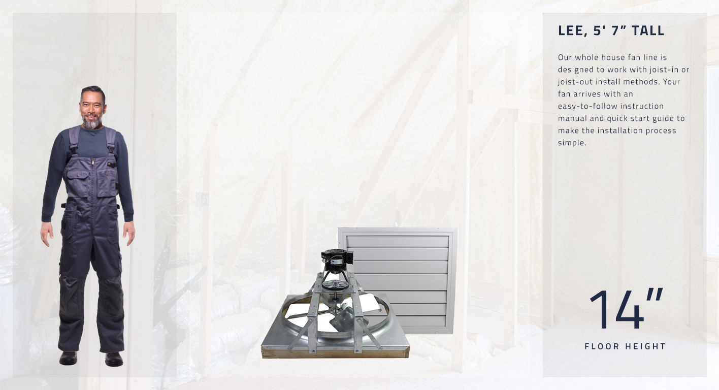 Our whole house fan line is designed to work with joist-in or joist-out install methods. Your fan arrives with an easy-to-follow instruction manual and quick start guide to make the installation process simple. This fan is 14 inches high.