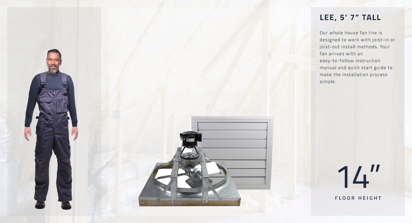 Our whole house fan line is designed to work with joist-in or joist-out install methods. Your fan arrives with an easy-to-follow instruction manual and quick start guide to make the installation process simple. This fan is 14 inches high.