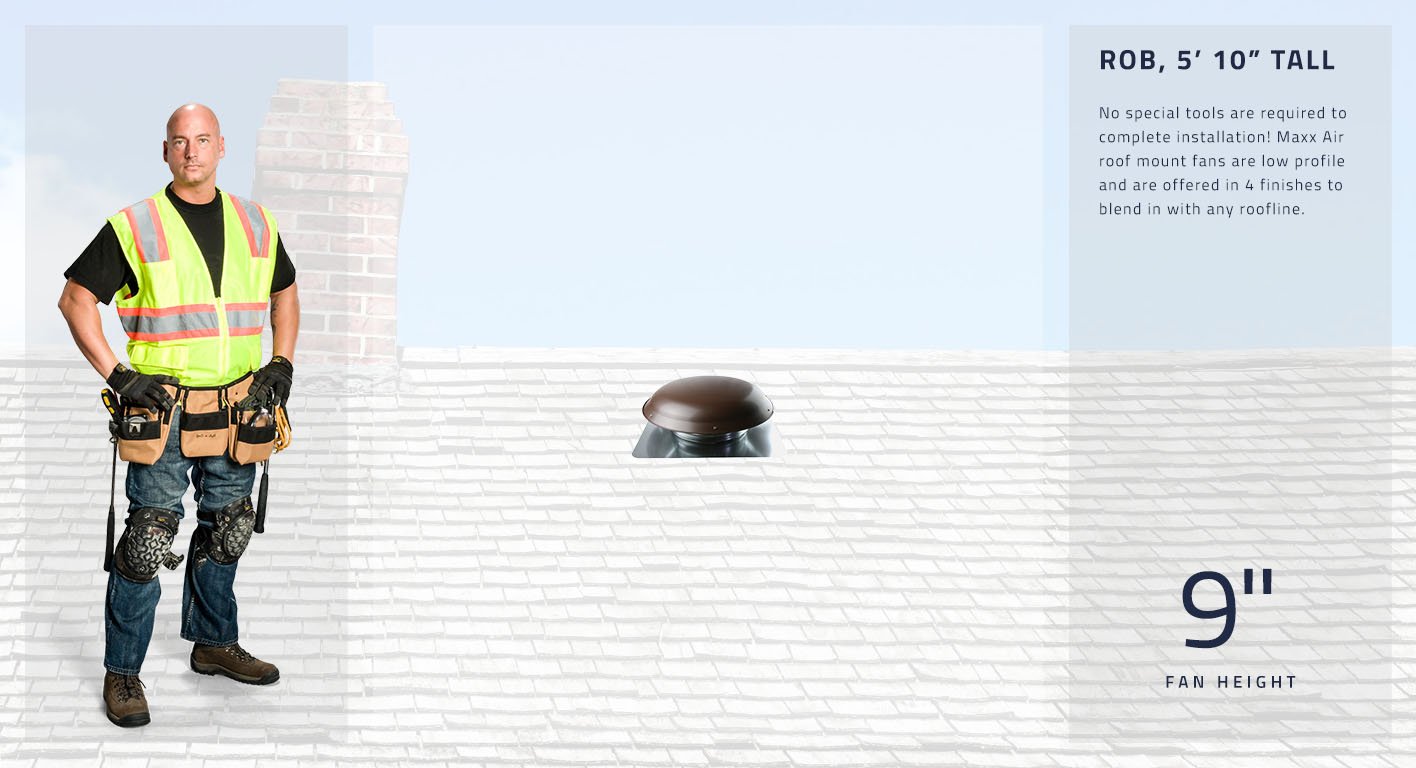 No special tools are required to complete installation! Maxx Air roof mount fans are low profile and are offered in 4 finishes to blend in with any roofline. Our roof mount fans are only 9 inches in height.