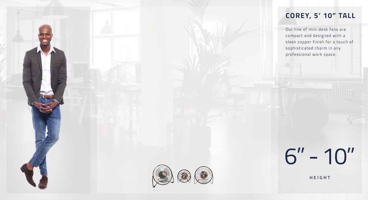Our line of mini desk fans are compact and designed with a sleek copper finish for a touch of sophisticated charm in any professional work space. Fans range from 6 to 10 inches in height.