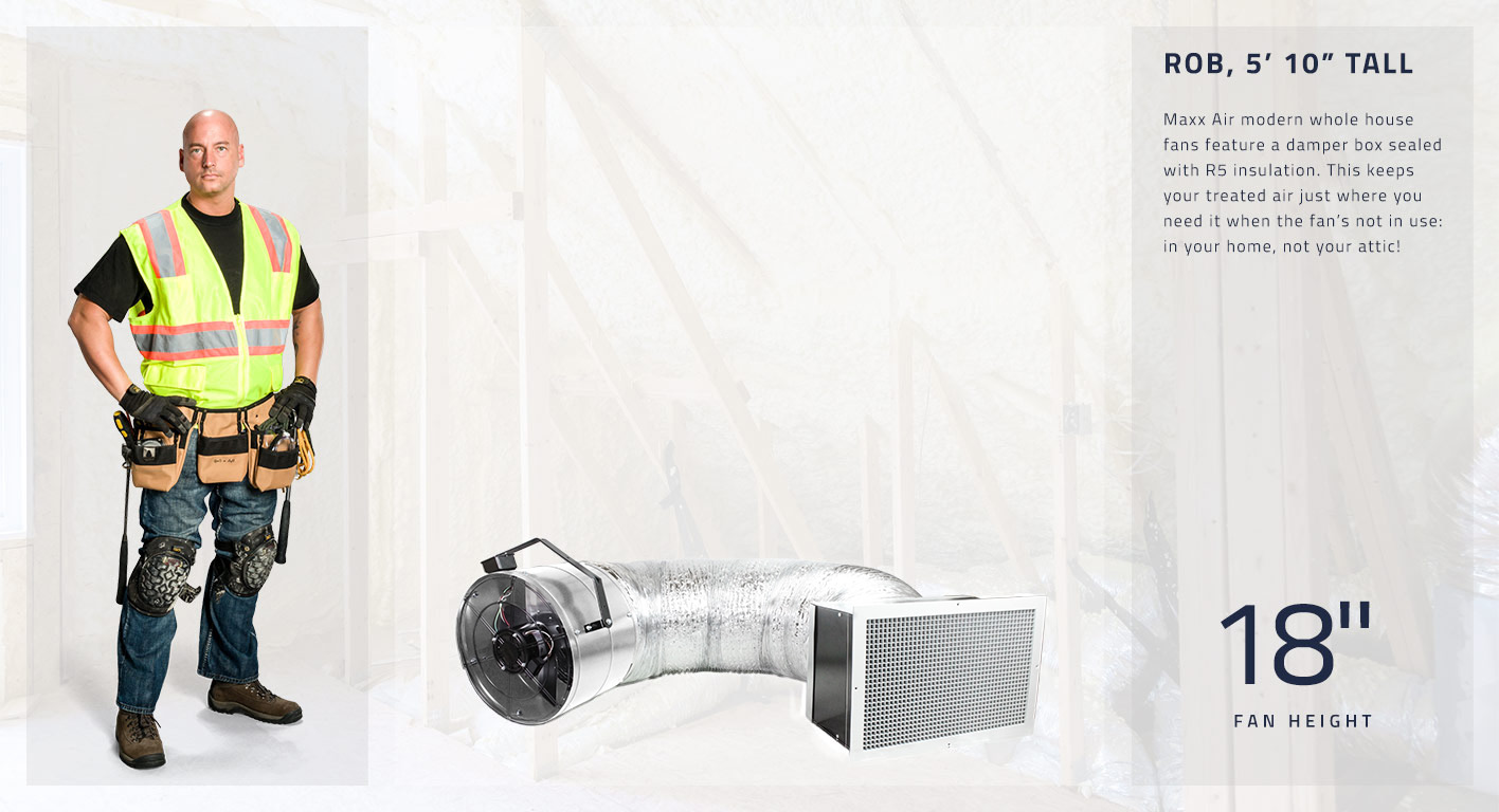Maxx Air modern whole house fans feature a damper box sealed with R5 insulation. This keeps your treated air just where you need it when the fan’s not in use: in your home, not your attic! This fan head is 18 inches high.
