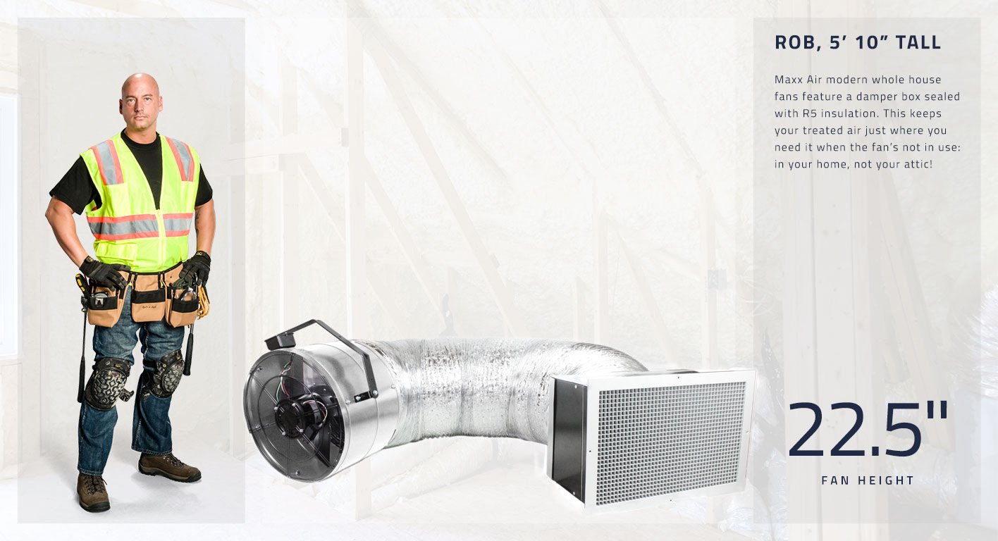 Maxx Air modern whole house fans feature a damper box sealed with R5 insulation. This keeps your treated air just where you need it when the fan’s not in use: in your home, not your attic! This fan head is 22.5 inches high.