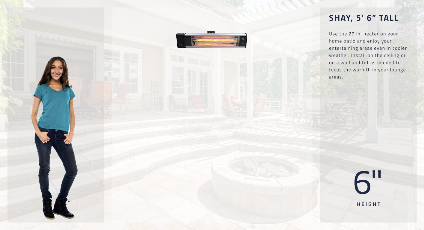 Use the 29 in. heater on your home patio and enjoy your entertaining areas even in cooler weather. Install on the ceiling or on a wall and tilt as needed to focus the warmth in your lounge areas. This heater is 6 inches tall.