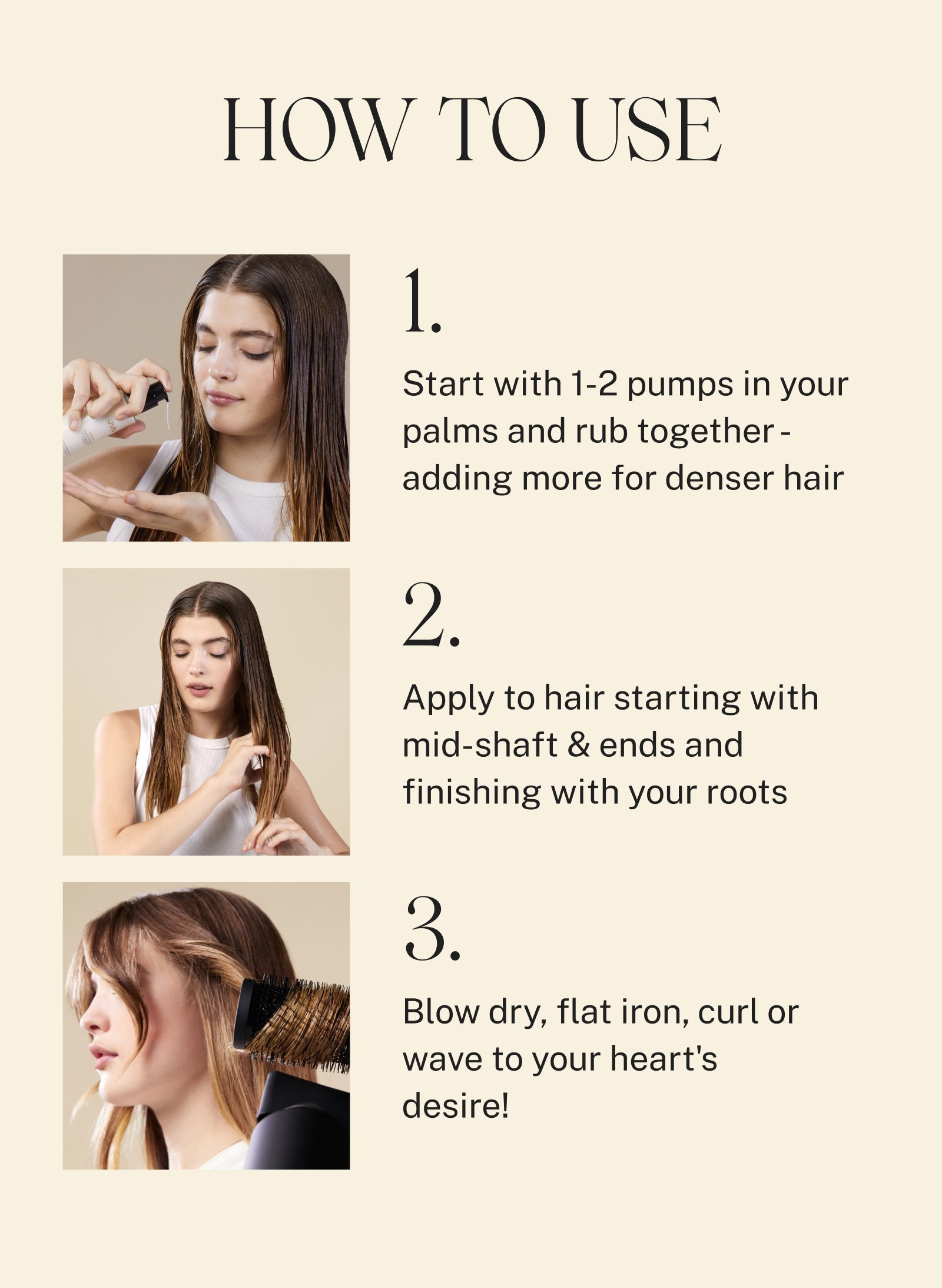 How to Use: 1. Start with 1-2 pumps in your palms and rub together adding more for denser hair. 2. Apply to hair starting with mid-shaft and ends and finishing with your roots. 3. Blow Dry, flat iron, curl or wave to your heart's desire.