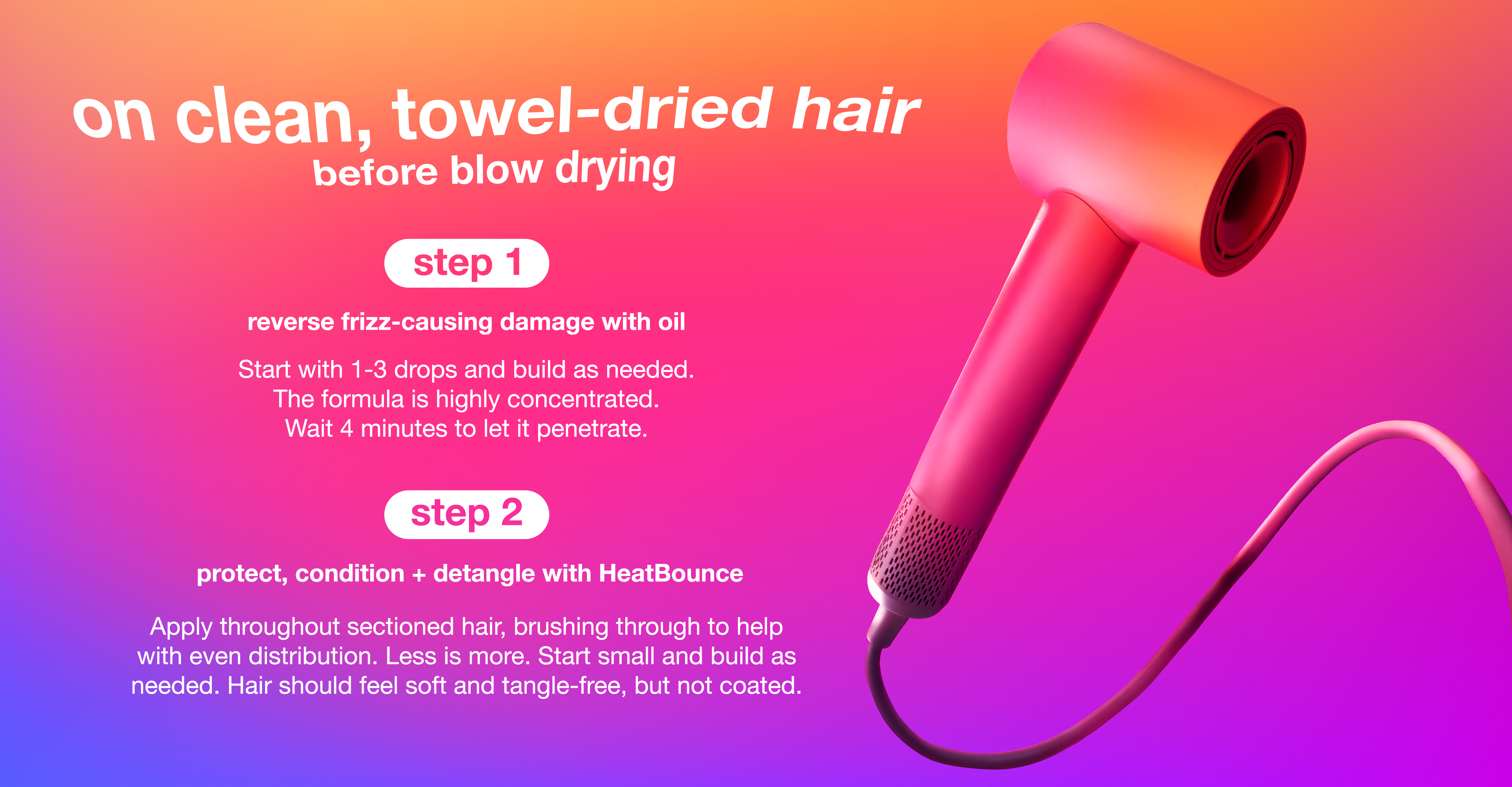 step 1: reverse frizz-causing damage with oil   Start with 1-3 drops and build as needed. The formula is highly concentrated. Wait 4 minutes to let it penetrate.    step 2: Protect, condition + detangle with HeatBounce  Apply throughout sectioned hair, brushing through to help with even distribution. Less is more. Start small and build as needed. Hair should feel soft and tangle-free, but not coated.