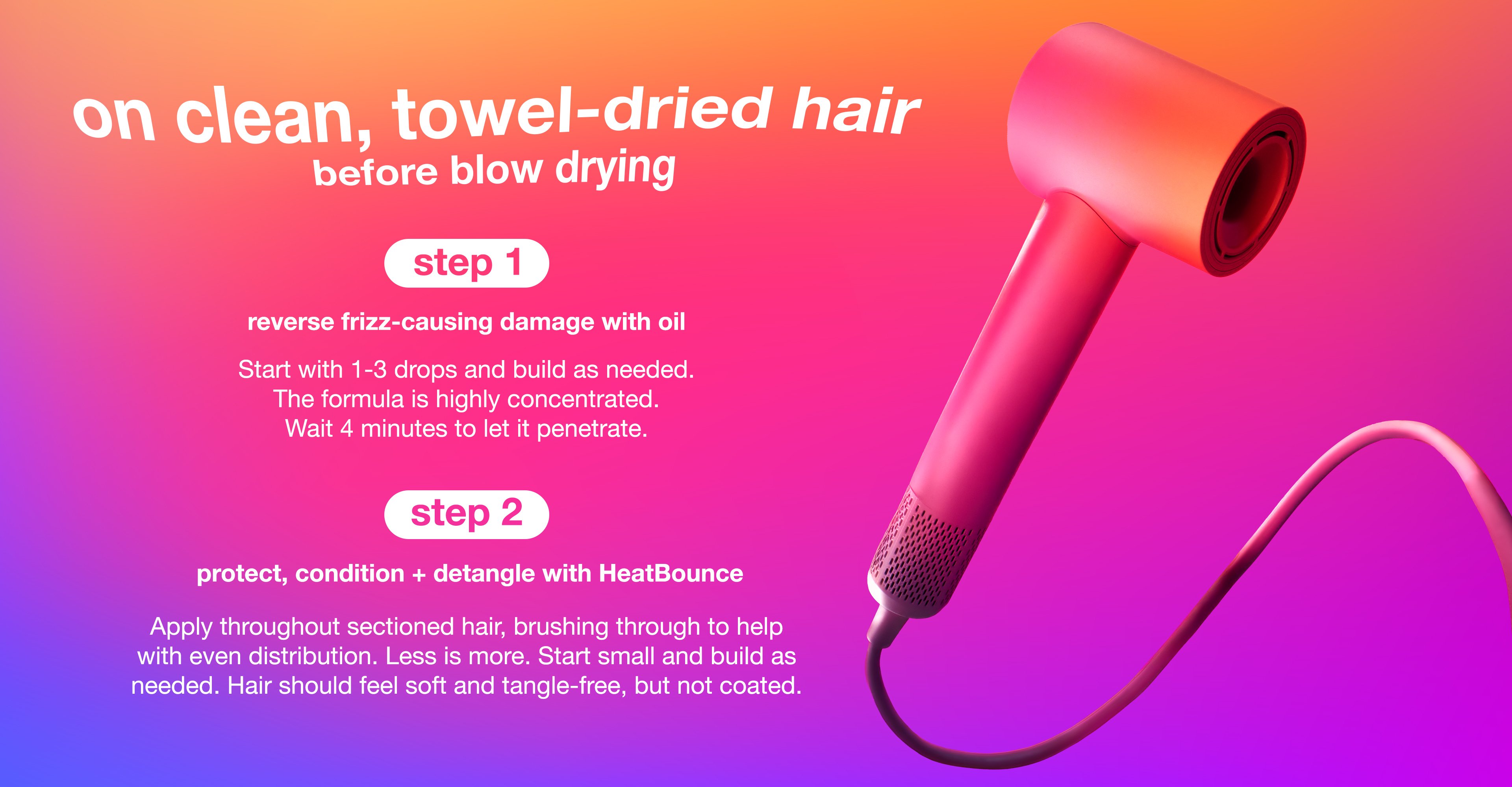 step 1: reverse frizz-causing damage with oil   Start with 1-3 drops and build as needed. The formula is highly concentrated. Wait 4 minutes to let it penetrate.    step 2: Protect, condition + detangle with HeatBounce  Apply throughout sectioned hair, brushing through to help with even distribution. Less is more. Start small and build as needed. Hair should feel soft and tangle-free, but not coated.
