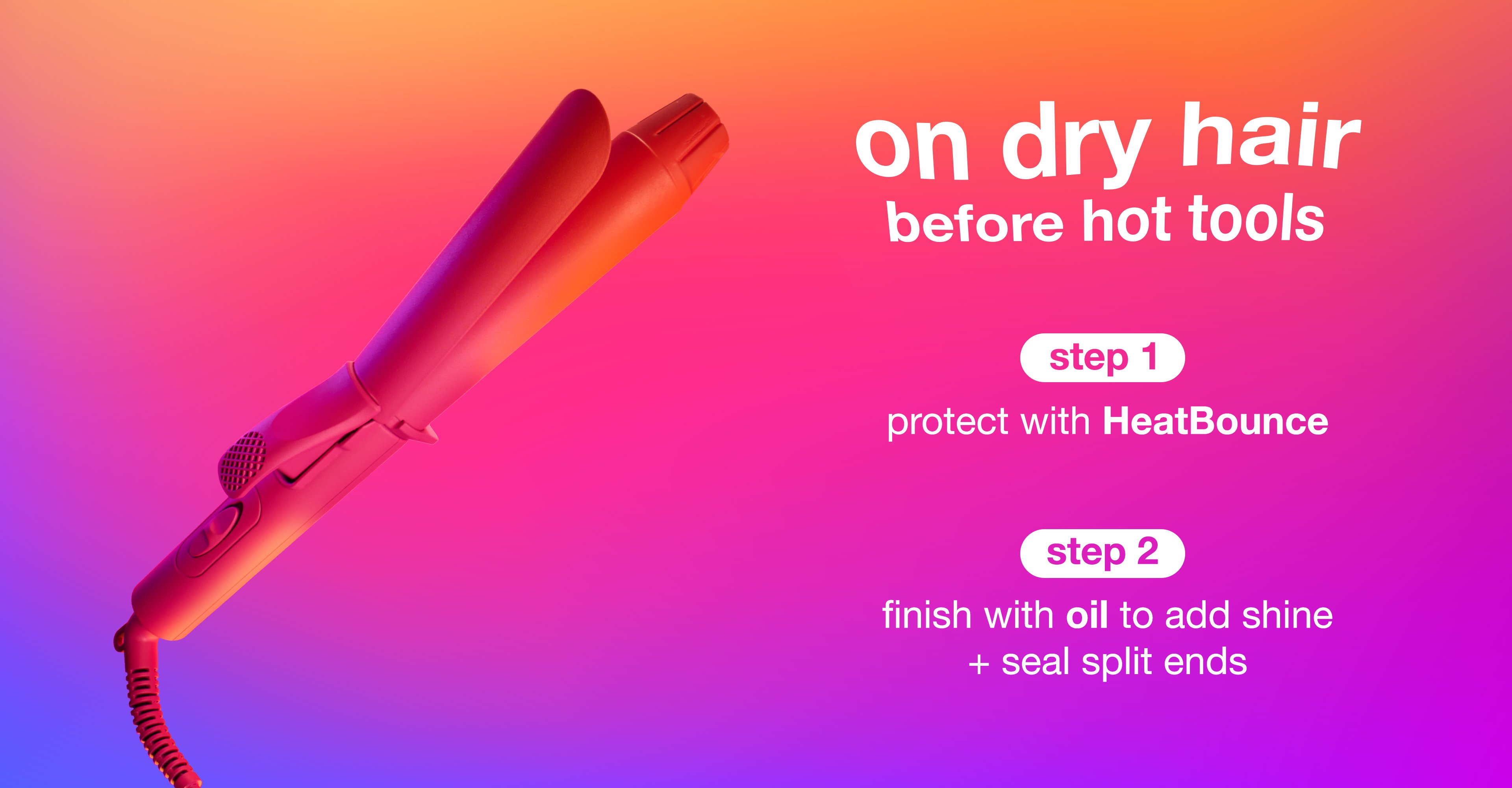 step 1: Protect with HeatBounce         step 2: Finish with oil to add shine + seal split ends