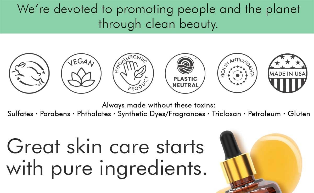 We're devoted to promoting people and the planet through clean beauty.
LEGAN
MADE IN USA
PLASTIC
NEUTRAL
Always made without these toxins:
Sulfates • Parabens • Phthalates • Synthetic Dyes/Fragrances • Triclosan • Petroleum • Gluten
Great skin care starts with pure ingredients.