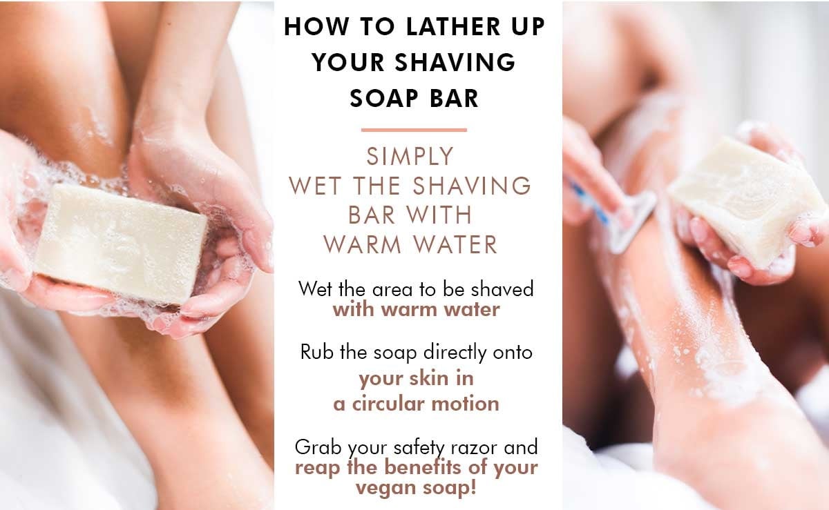HOW TO LATHER UP YOUR SHAVING SOAP BAR: 
SIMPLY WET THE SHAVING BAR WITH WARM WATER.
Wet the area to be shaved with warm water.
Rub the soap directly onto your skin in a circular motion. 
Grab your safety razor and reap the benefits of your vegan soap!