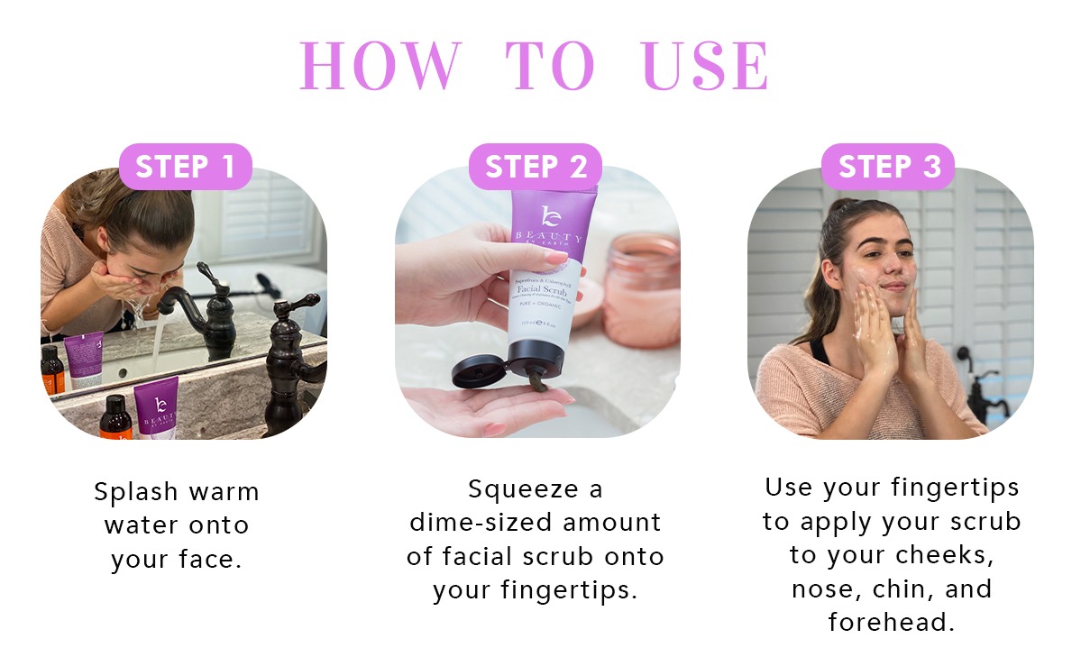 HOW TO USE
Step 1:
Splash warm water onto your face
Step 2:
Squeeze a
dime-sized amount
of facial scrub onto
your fingertips.
Step 3:
Use your fingertips
to apply your scrub
to your cheeks,
nose, chin, and
forehead.