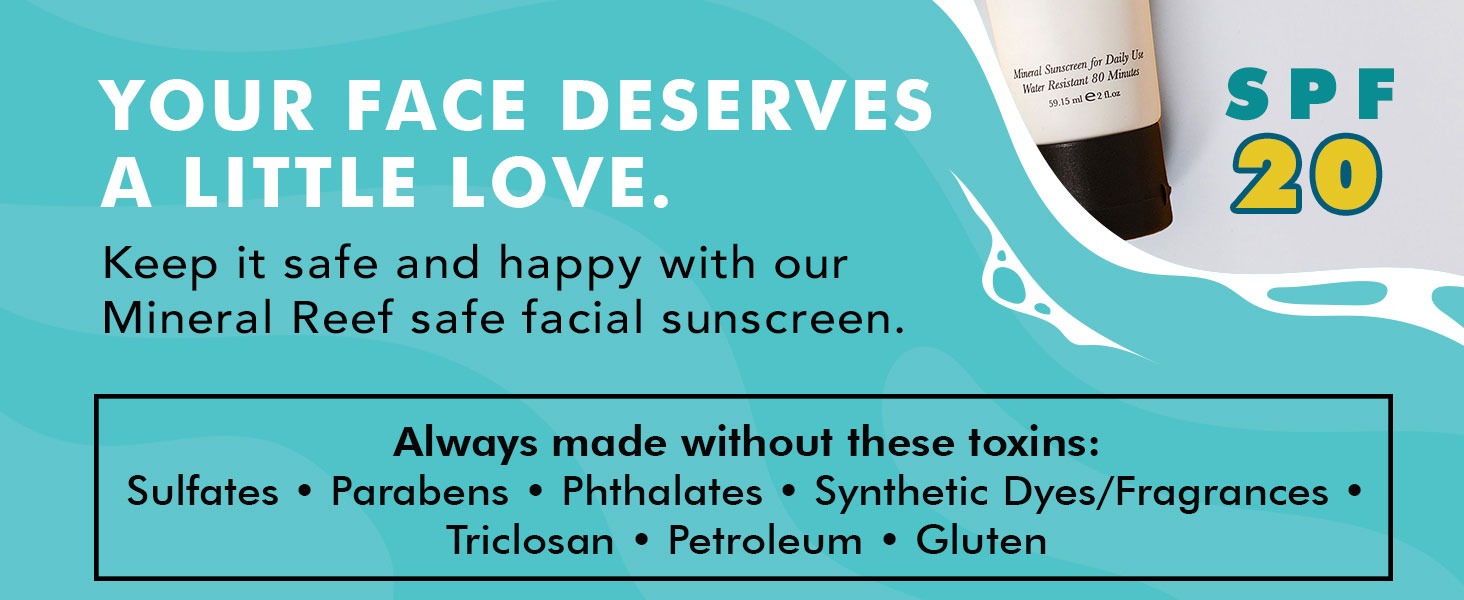 YOUR FACE DESERVES
A LITTLE LOVE.
Keep it safe and happy with our
Mineral Reef safe facial sunscreen.

Always made without these toxins:
Sulfates • Parabens • Phthalates • Synthetic Dyes/Fragrances •
Triclosan • Petroleum • Gluten