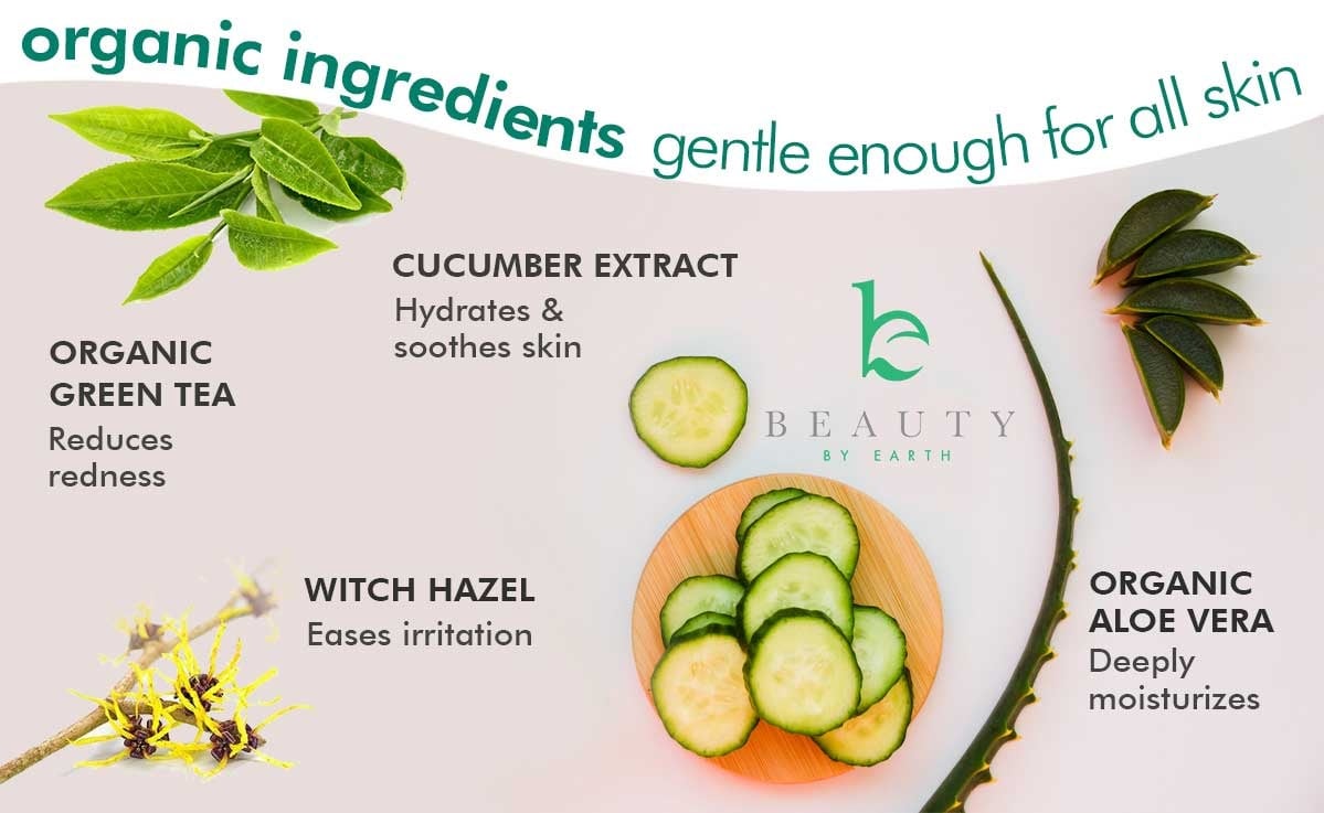 organic ingredients gentle enough for all skin
CUCUMBER EXTRACT
Hydrates &
soothes skin
ORGANIC
GREEN TEA
Reduces
redness
WITCH HAZEL
Eases irritation
ORGANIC
ALOE VERA
Deeply
moisturizes