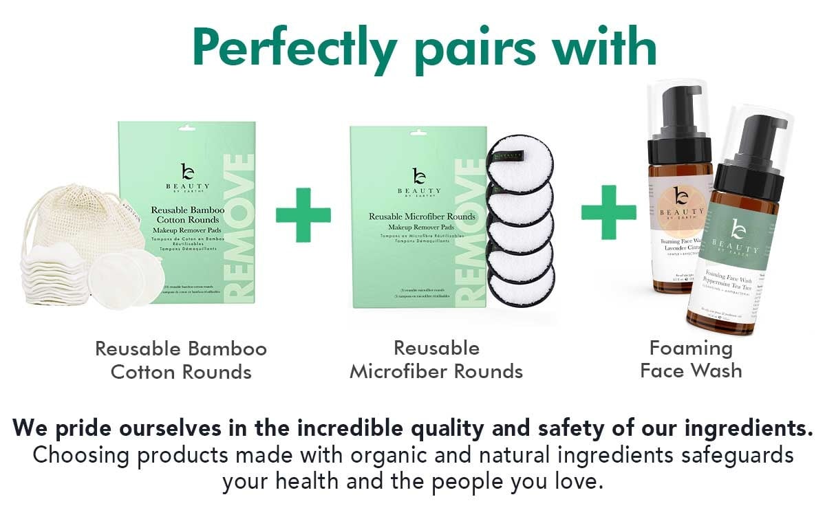 Perfectly pairs with
Reusable Bamboo
Cotton Rounds
Reusable
Microfiber Rounds
Foaming
Face Wash
We pride ourselves in the incredible quality and safety of our ingredients.
Choosing products made with organic and natural ingredients safeguards
your health and the people you love.