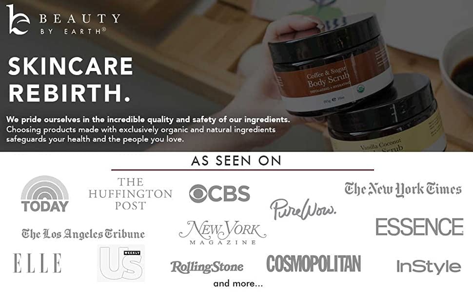 BEAUTY BY EARTH®
SKINCARE REBIRTH.
We pride ourselves in the incredible quality and safety of our ingredients.
Choosing products made with exclusively organic and natural ingredients safeguards your health and the people you love.
Coltie &e Sugar
Body Scrub
TITORIANNOSSINORATINE
age fat
AS SEEN ON
TODAY
THE
HUFFINGTON OCBS
POST
The Los Angeles Cribune
PurelNows.
NEWEVORK.
M A
GAZINE
ELLE
RollingStone
and more..
COSMOPOLITAN
Vanilla Coconut
The New Work Simes
ESSENCE
InStyle