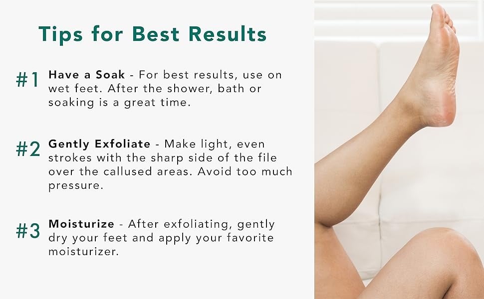 Tips for Best Results
#1Have a Soak - For best results, use on
wet feet. After the shower, bath or
soaking is a great time.
#2Gently Exfoliate - Make light, even
strokes with the sharp side of the file
over the callused areas. Avoid too much
pressure.
#3Moisturize - After exfoliating, gently
dry your feet and apply your favorite
moisturizer.