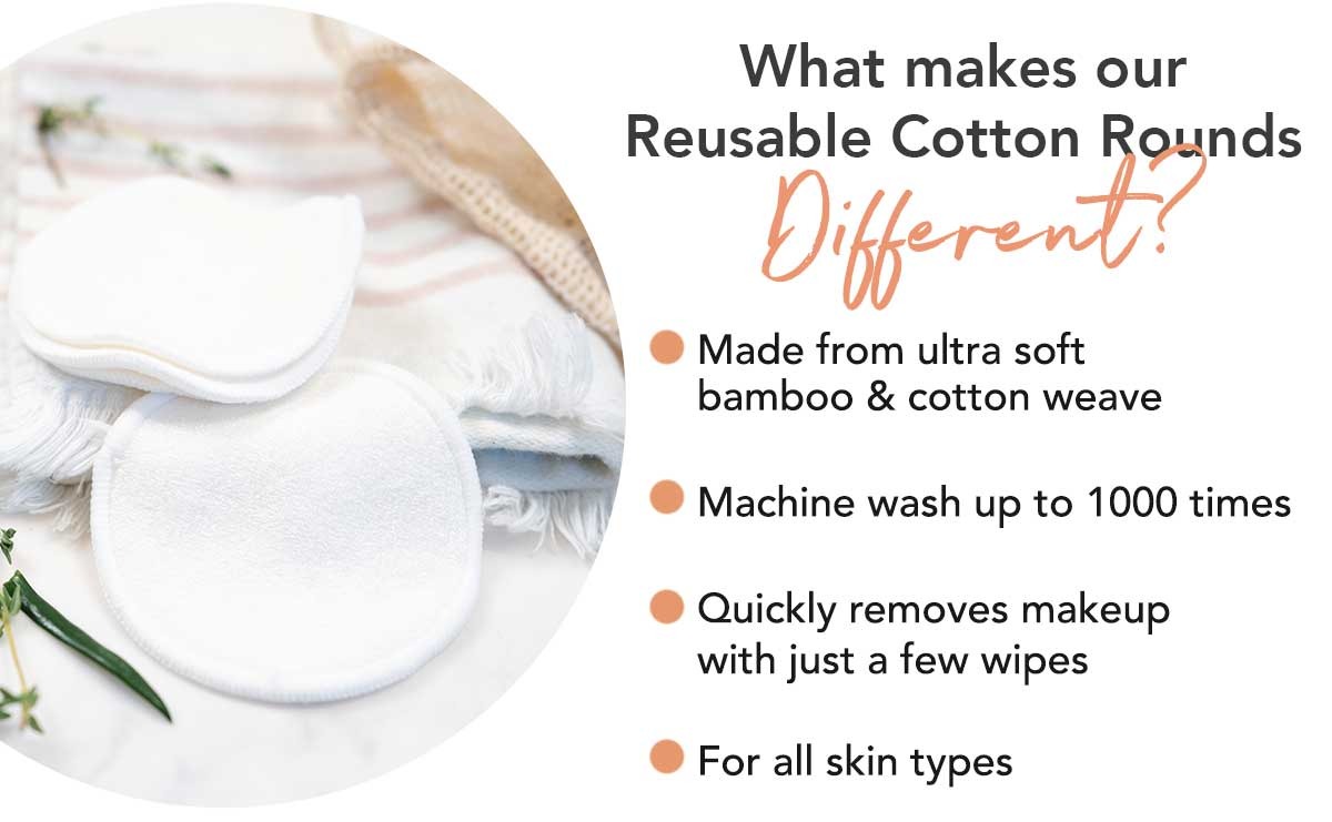 What makes our
Reusable Cotton Rounds
Different?
• Made from ultra soft
bamboo & cotton weave
Machine wash up to 1000 times
• Quickly removes makeup
with just a few wipes
• For all skin types